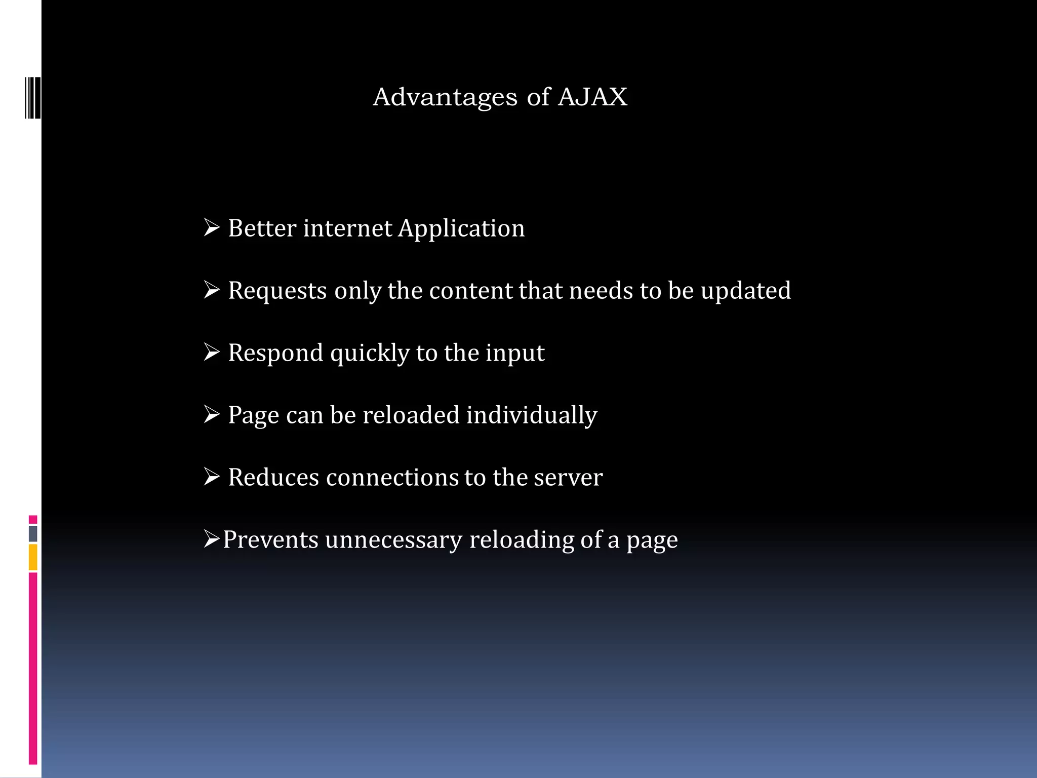 Advantages of AJAX




 Better internet Application

 Requests only the content that needs to be updated

 Respond quickly to the input

 Page can be reloaded individually

 Reduces connections to the server

Prevents unnecessary reloading of a page
 