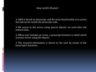 How AJAX Works?



 AJAX is based on Javascript, and the main functionality is to access
the web server inside the Javascript code.

 We access to the server using special objects; we send data and
retrieve data.

 When user initiates an event, a javascript function is called which
accesses server using the objects.

 The received information is shown to the user by means of the
Javascript’s functions.
 