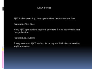 AJAX Server



AJAX is about creating clever applications that can use the data.

Requesting Text Files

Many AJAX applications requests pure text files to retrieve data for
the application.

Requesting XML Files

A very common AJAX method is to request XML files to retrieve
application data.
 