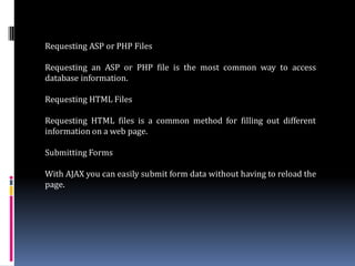 Requesting ASP or PHP Files

Requesting an ASP or PHP file is the most common way to access
database information.

Requesting HTML Files

Requesting HTML files is a common method for filling out different
information on a web page.

Submitting Forms

With AJAX you can easily submit form data without having to reload the
page.
 