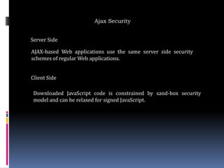 Ajax Security


Server Side

AJAX-based Web applications use the same server side security
schemes of regular Web applications.


Client Side

 Downloaded JavaScript code is constrained by sand-box security
 model and can be relaxed for signed JavaScript.
 