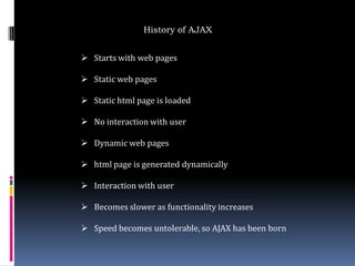History of AJAX


 Starts with web pages

 Static web pages

 Static html page is loaded

 No interaction with user

 Dynamic web pages

 html page is generated dynamically

 Interaction with user

 Becomes slower as functionality increases

 Speed becomes untolerable, so AJAX has been born
 