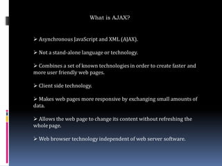 What is AJAX?


 Asynchronous JavaScript and XML (AJAX).

 Not a stand-alone language or technology.

 Combines a set of known technologies in order to create faster and
more user friendly web pages.

 Client side technology.

 Makes web pages more responsive by exchanging small amounts of
data.

 Allows the web page to change its content without refreshing the
whole page.

 Web browser technology independent of web server software.
 