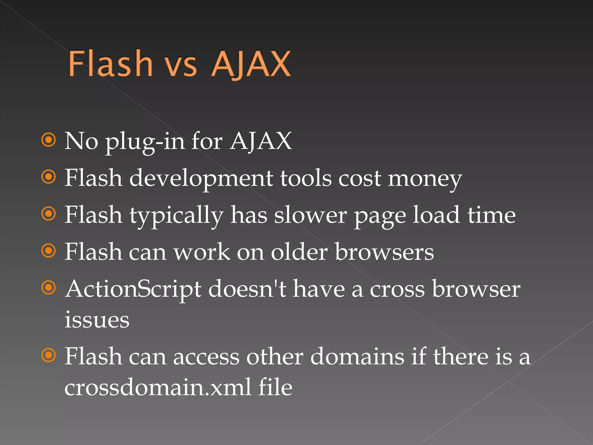 No plug-in for AJAX Flash development tools cost money Flash typically has slower page load time Flash can work on older browsers ActionScript doesn't have a cross browser issues Flash can access other domains if there is a crossdomain.xml file 