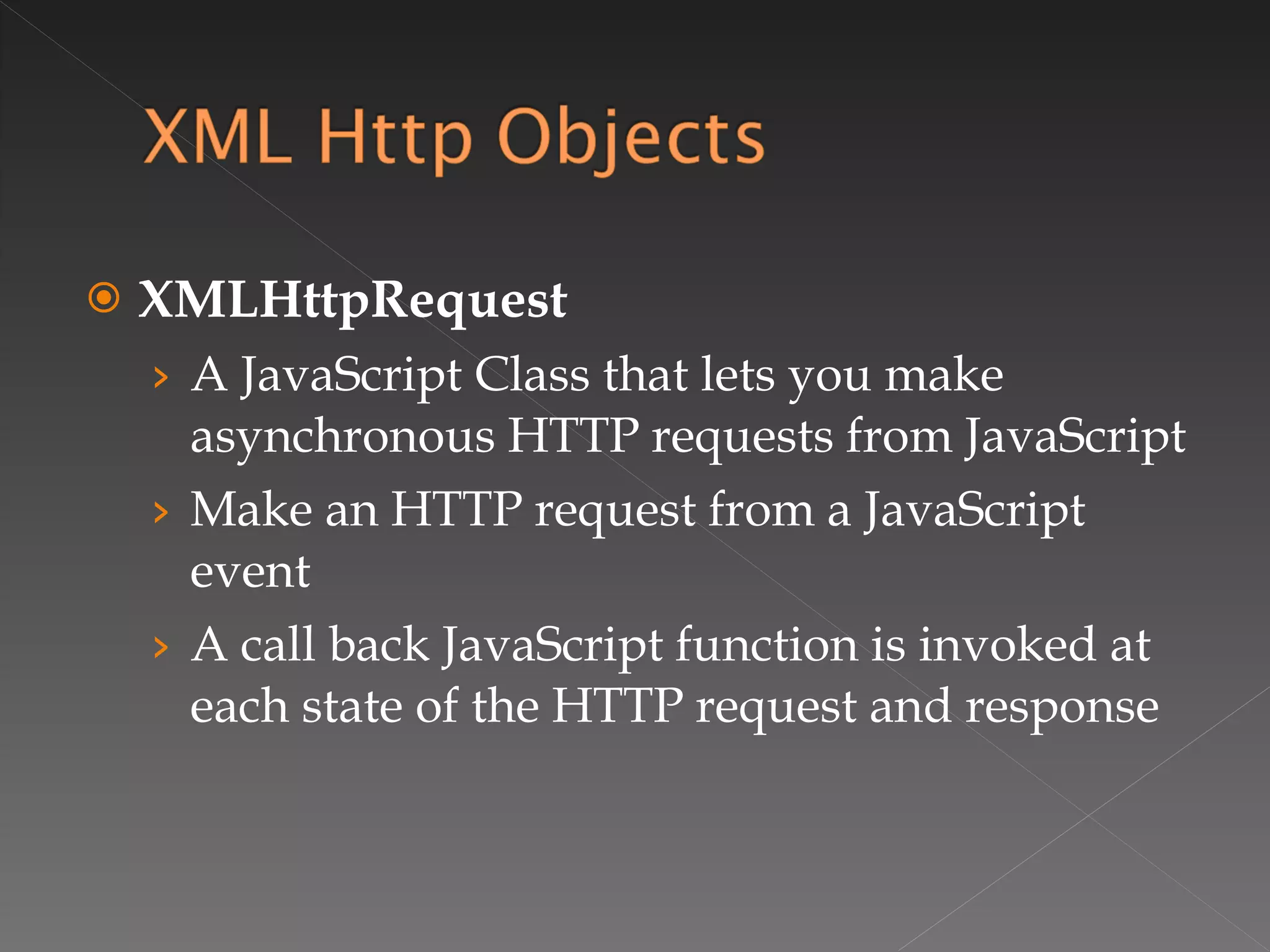 XMLHttpRequest A JavaScript Class that lets you make asynchronous HTTP requests from JavaScript Make an HTTP request from a JavaScript event A call back JavaScript function is invoked at each state of the HTTP request and response 
