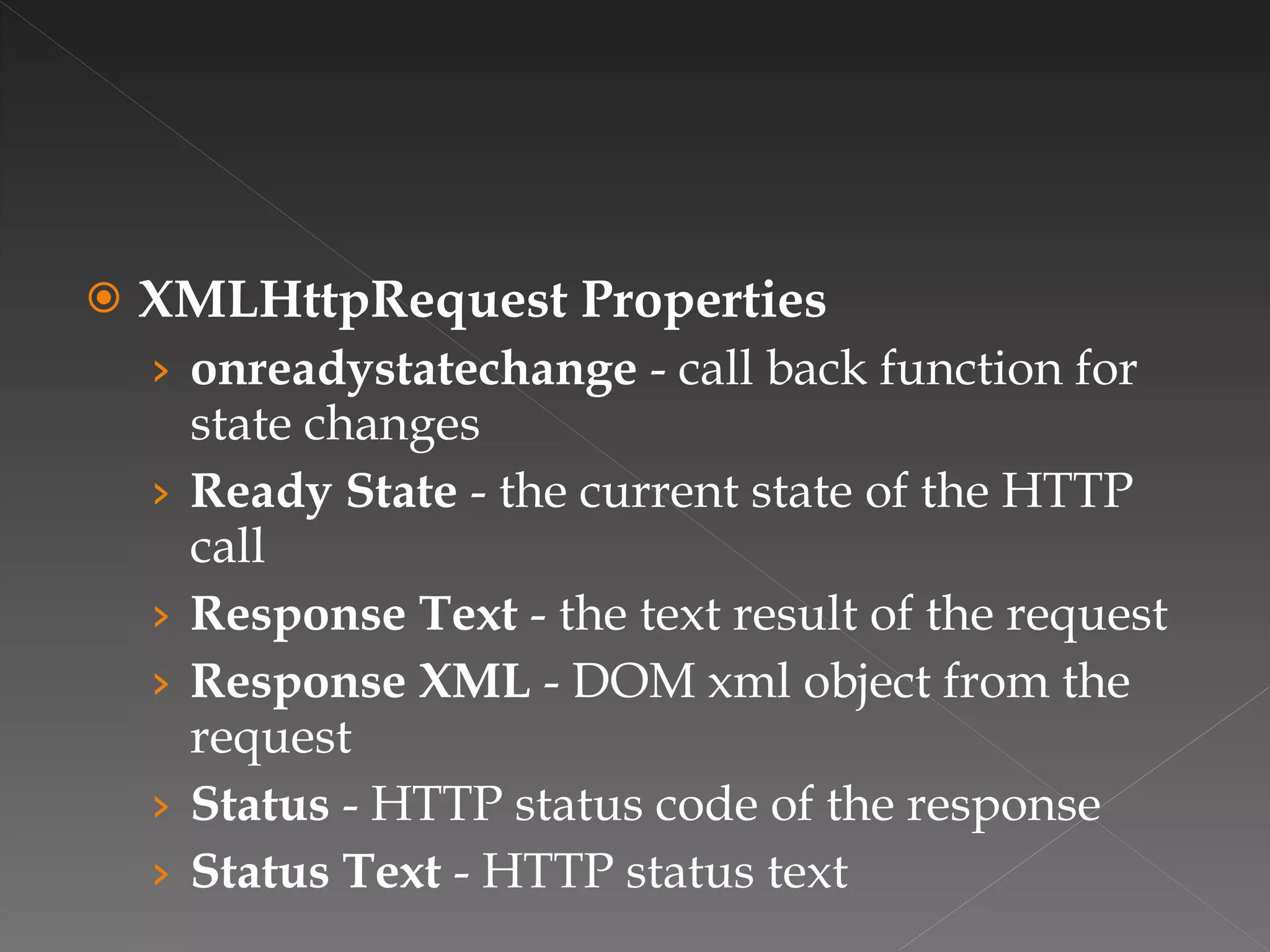 XMLHttpRequest Properties onreadystatechange  - call back function for state changes Ready State  - the current state of the HTTP call Response Text  - the text result of the request Response XML  - DOM xml object from the request Status  - HTTP status code of the response Status Text  - HTTP status text 