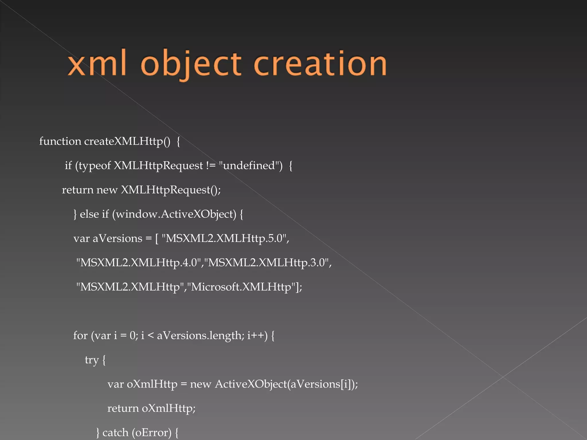 function createXMLHttp()  { if (typeof XMLHttpRequest != "undefined")  { return new XMLHttpRequest(); } else if (window.ActiveXObject) { var aVersions = [ "MSXML2.XMLHttp.5.0", "MSXML2.XMLHttp.4.0","MSXML2.XMLHttp.3.0", "MSXML2.XMLHttp","Microsoft.XMLHttp"];   for (var i = 0; i < aVersions.length; i++) { try { var oXmlHttp = new ActiveXObject(aVersions[i]); return oXmlHttp; } catch (oError) { } } throw new Error("MSXML is not installed."); } } 
