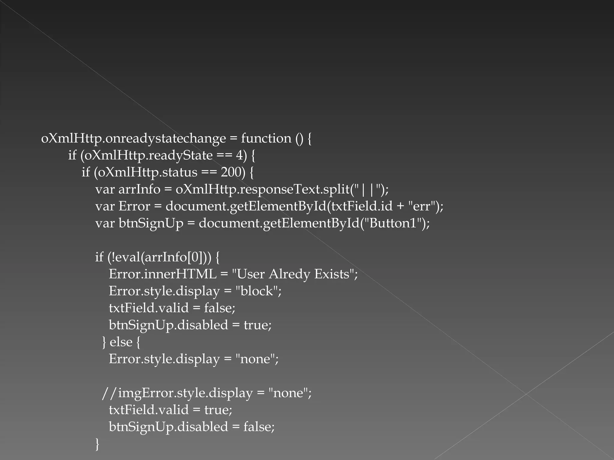 oXmlHttp.onreadystatechange = function () { if (oXmlHttp.readyState == 4) { if (oXmlHttp.status == 200) { var arrInfo = oXmlHttp.responseText.split("||"); var Error = document.getElementById(txtField.id + "err"); var btnSignUp = document.getElementById("Button1");   if (!eval(arrInfo[0])) { Error.innerHTML = "User Alredy Exists"; Error.style.display = "block"; txtField.valid = false; btnSignUp.disabled = true; } else { Error.style.display = "none";   //imgError.style.display = "none"; txtField.valid = true; btnSignUp.disabled = false; } 