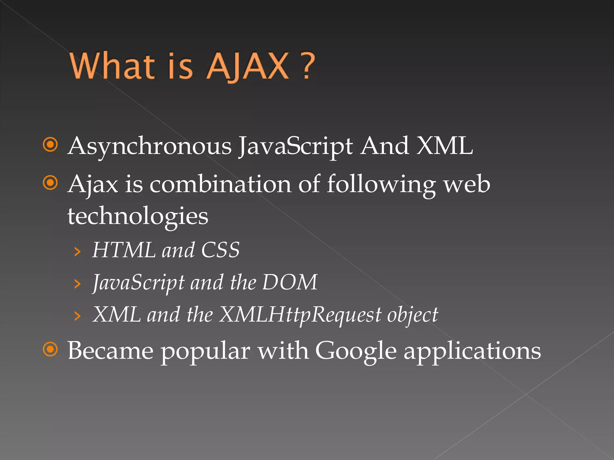 Asynchronous JavaScript And XML Ajax is combination of following web technologies HTML and CSS JavaScript and the DOM XML and the XMLHttpRequest object Became popular with Google applications 