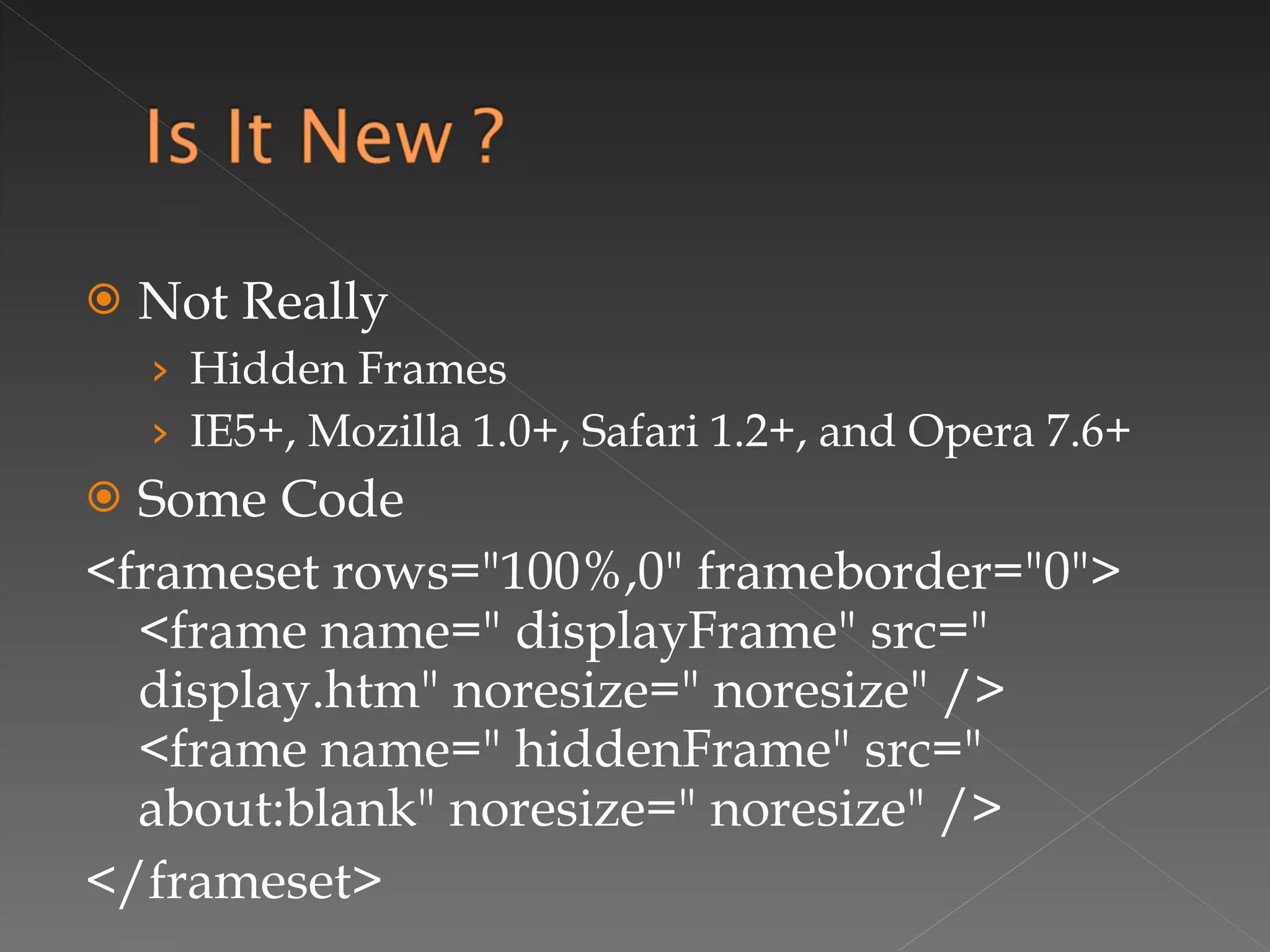 Not Really  Hidden Frames IE5+, Mozilla 1.0+, Safari 1.2+, and Opera 7.6+ Some Code <frameset rows="100%,0" frameborder="0">  <frame name=" displayFrame" src=" display.htm" noresize=" noresize" />  <frame name=" hiddenFrame" src=" about:blank" noresize=" noresize" /> </frameset> 