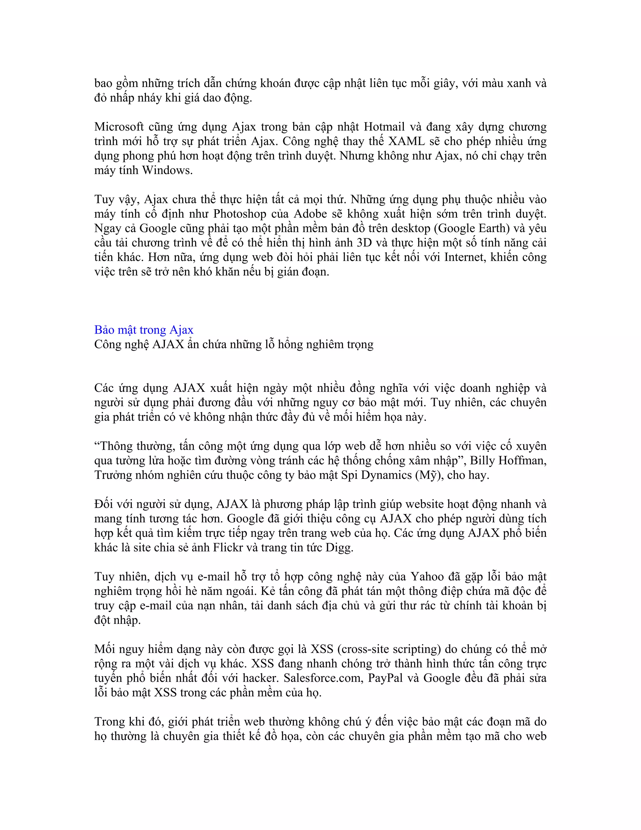bao gồm những trích dẫn chứng khoán được cập nhật liên tục mỗi giây, với màu xanh và
đỏ nhấp nháy khi giá dao động.

Microsoft cũng ứng dụng Ajax trong bản cập nhật Hotmail và đang xây dựng chương
trình mới hỗ trợ sự phát triển Ajax. Công nghệ thay thế XAML sẽ cho phép nhiều ứng
dụng phong phú hơn hoạt động trên trình duyệt. Nhưng không như Ajax, nó chỉ chạy trên
máy tính Windows.

Tuy vậy, Ajax chưa thể thực hiện tất cả mọi thứ. Những ứng dụng phụ thuộc nhiều vào
máy tính cố định như Photoshop của Adobe sẽ không xuất hiện sớm trên trình duyệt.
Ngay cả Google cũng phải tạo một phần mềm bản đồ trên desktop (Google Earth) và yêu
cầu tải chương trình về để có thể hiển thị hình ảnh 3D và thực hiện một số tính năng cải
tiến khác. Hơn nữa, ứng dụng web đòi hỏi phải liên tục kết nối với Internet, khiến công
việc trên sẽ trở nên khó khăn nếu bị gián đoạn.



Bảo mật trong Ajax
Công nghệ AJAX ẩn chứa những lỗ hổng nghiêm trọng


Các ứng dụng AJAX xuất hiện ngày một nhiều đồng nghĩa với việc doanh nghiệp và
người sử dụng phải đương đầu với những nguy cơ bảo mật mới. Tuy nhiên, các chuyên
gia phát triển có vẻ không nhận thức đầy đủ về mối hiểm họa này.

“Thông thường, tấn công một ứng dụng qua lớp web dễ hơn nhiều so với việc cố xuyên
qua tường lửa hoặc tìm đường vòng tránh các hệ thống chống xâm nhập”, Billy Hoffman,
Trưởng nhóm nghiên cứu thuộc công ty bảo mật Spi Dynamics (Mỹ), cho hay.

Đối với người sử dụng, AJAX là phương pháp lập trình giúp website hoạt động nhanh và
mang tính tương tác hơn. Google đã giới thiệu công cụ AJAX cho phép người dùng tích
hợp kết quả tìm kiếm trực tiếp ngay trên trang web của họ. Các ứng dụng AJAX phổ biến
khác là site chia sẻ ảnh Flickr và trang tin tức Digg.

Tuy nhiên, dịch vụ e-mail hỗ trợ tổ hợp công nghệ này của Yahoo đã gặp lỗi bảo mật
nghiêm trọng hồi hè năm ngoái. Kẻ tấn công đã phát tán một thông điệp chứa mã độc để
truy cập e-mail của nạn nhân, tải danh sách địa chủ và gửi thư rác từ chính tài khoản bị
đột nhập.

Mối nguy hiểm dạng này còn được gọi là XSS (cross-site scripting) do chúng có thể mở
rộng ra một vài dịch vụ khác. XSS đang nhanh chóng trở thành hình thức tấn công trực
tuyến phổ biến nhất đối với hacker. Salesforce.com, PayPal và Google đều đã phải sửa
lỗi bảo mật XSS trong các phần mềm của họ.

Trong khi đó, giới phát triển web thường không chú ý đến việc bảo mật các đoạn mã do
họ thường là chuyên gia thiết kế đồ họa, còn các chuyên gia phần mềm tạo mã cho web
 