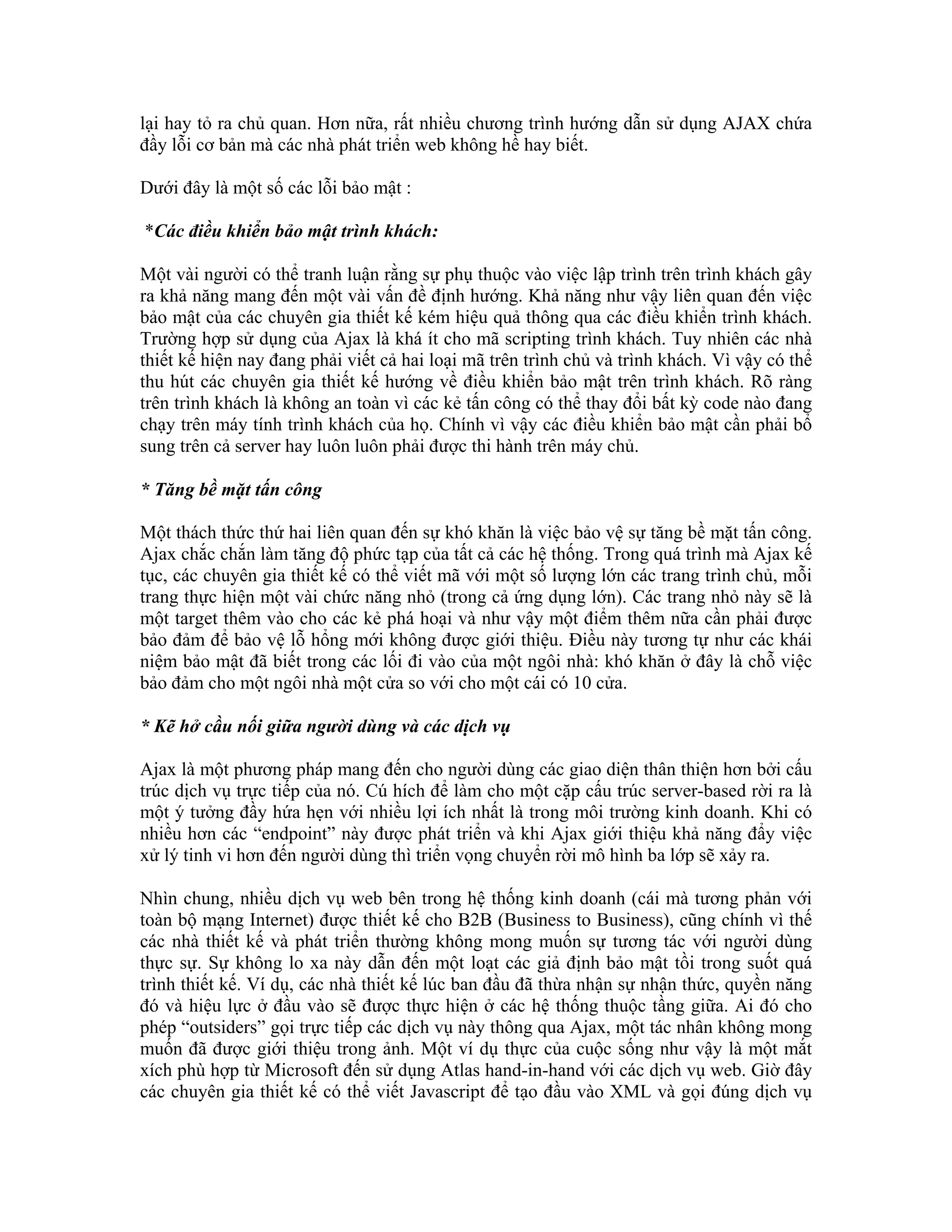 lại hay tỏ ra chủ quan. Hơn nữa, rất nhiều chương trình hướng dẫn sử dụng AJAX chứa
đầy lỗi cơ bản mà các nhà phát triển web không hề hay biết.

Dưới đây là một số các lỗi bảo mật :

*Các điều khiển bảo mật trình khách:

Một vài người có thể tranh luận rằng sự phụ thuộc vào việc lập trình trên trình khách gây
ra khả năng mang đến một vài vấn đề định hướng. Khả năng như vậy liên quan đến việc
bảo mật của các chuyên gia thiết kế kém hiệu quả thông qua các điều khiển trình khách.
Trường hợp sử dụng của Ajax là khá ít cho mã scripting trình khách. Tuy nhiên các nhà
thiết kế hiện nay đang phải viết cả hai loại mã trên trình chủ và trình khách. Vì vậy có thể
thu hút các chuyên gia thiết kế hướng về điều khiển bảo mật trên trình khách. Rõ ràng
trên trình khách là không an toàn vì các kẻ tấn công có thể thay đổi bất kỳ code nào đang
chạy trên máy tính trình khách của họ. Chính vì vậy các điều khiển bảo mật cần phải bổ
sung trên cả server hay luôn luôn phải được thi hành trên máy chủ.

* Tăng bề mặt tấn công

Một thách thức thứ hai liên quan đến sự khó khăn là việc bảo vệ sự tăng bề mặt tấn công.
Ajax chắc chắn làm tăng độ phức tạp của tất cả các hệ thống. Trong quá trình mà Ajax kế
tục, các chuyên gia thiết kế có thể viết mã với một số lượng lớn các trang trình chủ, mỗi
trang thực hiện một vài chức năng nhỏ (trong cả ứng dụng lớn). Các trang nhỏ này sẽ là
một target thêm vào cho các kẻ phá hoại và như vậy một điểm thêm nữa cần phải được
bảo đảm để bảo vệ lỗ hổng mới không được giới thiệu. Điều này tương tự như các khái
niệm bảo mật đã biết trong các lối đi vào của một ngôi nhà: khó khăn ở đây là chỗ việc
bảo đảm cho một ngôi nhà một cửa so với cho một cái có 10 cửa.

* Kẽ hở cầu nối giữa người dùng và các dịch vụ

Ajax là một phương pháp mang đến cho người dùng các giao diện thân thiện hơn bởi cấu
trúc dịch vụ trực tiếp của nó. Cú hích để làm cho một cặp cấu trúc server-based rời ra là
một ý tưởng đầy hứa hẹn với nhiều lợi ích nhất là trong môi trường kinh doanh. Khi có
nhiều hơn các “endpoint” này được phát triển và khi Ajax giới thiệu khả năng đẩy việc
xử lý tinh vi hơn đến người dùng thì triển vọng chuyển rời mô hình ba lớp sẽ xảy ra.

Nhìn chung, nhiều dịch vụ web bên trong hệ thống kinh doanh (cái mà tương phản với
toàn bộ mạng Internet) được thiết kế cho B2B (Business to Business), cũng chính vì thế
các nhà thiết kế và phát triển thường không mong muốn sự tương tác với người dùng
thực sự. Sự không lo xa này dẫn đến một loạt các giả định bảo mật tồi trong suốt quá
trình thiết kế. Ví dụ, các nhà thiết kế lúc ban đầu đã thừa nhận sự nhận thức, quyền năng
đó và hiệu lực ở đầu vào sẽ được thực hiện ở các hệ thống thuộc tầng giữa. Ai đó cho
phép “outsiders” gọi trực tiếp các dịch vụ này thông qua Ajax, một tác nhân không mong
muốn đã được giới thiệu trong ảnh. Một ví dụ thực của cuộc sống như vậy là một mắt
xích phù hợp từ Microsoft đến sử dụng Atlas hand-in-hand với các dịch vụ web. Giờ đây
các chuyên gia thiết kế có thể viết Javascript để tạo đầu vào XML và gọi đúng dịch vụ
 