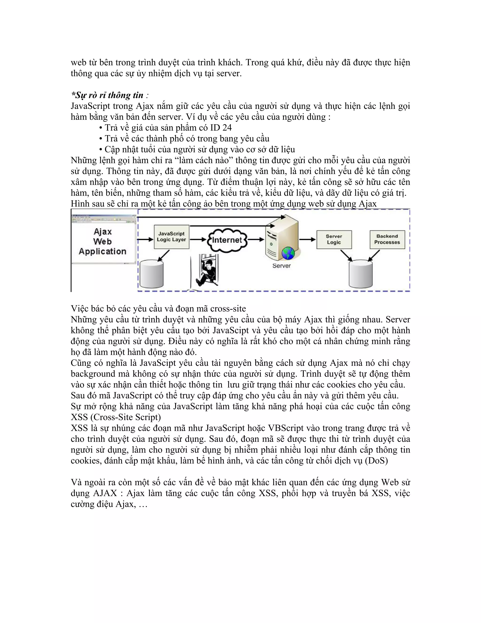 web từ bên trong trình duyệt của trình khách. Trong quá khứ, điều này đã được thực hiện
thông qua các sự ủy nhiệm dịch vụ tại server.

*Sự rò rỉ thông tin :
JavaScript trong Ajax nắm giữ các yêu cầu của người sử dụng và thực hiện các lệnh gọi
hàm bằng văn bản đến server. Ví dụ về các yêu cầu của người dùng :
       • Trả về giá của sản phẩm có ID 24
       • Trả về các thành phố có trong bang yêu cầu
       • Cập nhật tuổi của người sử dụng vào cơ sở dữ liệu
Những lệnh gọi hàm chỉ ra “làm cách nào” thông tin được gửi cho mỗi yêu cầu của người
sử dụng. Thông tin này, đã được gửi dưới dạng văn bản, là nơi chính yếu để kẻ tấn công
xâm nhập vào bên trong ứng dụng. Từ điểm thuận lợi này, kẻ tấn công sẽ sở hữu các tên
hàm, tên biến, những tham số hàm, các kiểu trả về, kiểu dữ liệu, và dãy dữ liệu có giá trị.
Hình sau sẽ chỉ ra một kẻ tấn công ảo bên trong một ứng dụng web sử dụng Ajax




Việc bác bỏ các yêu cầu và đoạn mã cross-site
Những yêu cầu từ trình duyệt và những yêu cầu của bộ máy Ajax thì giống nhau. Server
không thể phân biệt yêu cầu tạo bởi JavaScipt và yêu cầu tạo bởi hồi đáp cho một hành
động của người sử dụng. Điều này có nghĩa là rất khó cho một cá nhân chứng minh rằng
họ đã làm một hành động nào đó.
Cũng có nghĩa là JavaScipt yêu cầu tài nguyên bằng cách sử dụng Ajax mà nó chỉ chạy
background mà không có sự nhận thức của người sử dụng. Trình duyệt sẽ tự động thêm
vào sự xác nhận cần thiết hoặc thông tin lưu giữ trạng thái như các cookies cho yêu cầu.
Sau đó mã JavaScript có thể truy cập đáp ứng cho yêu cầu ẩn này và gửi thêm yêu cầu.
Sự mở rộng khả năng của JavaScript làm tăng khả năng phá hoại của các cuộc tấn công
XSS (Cross-Site Script)
XSS là sự nhúng các đoạn mã như JavaScript hoặc VBScript vào trong trang được trả về
cho trình duyệt của người sử dụng. Sau đó, đoạn mã sẽ được thực thi từ trình duyệt của
người sử dụng, làm cho người sử dụng bị nhiễm phải nhiều loại như đánh cắp thông tin
cookies, đánh cắp mật khẩu, làm bể hình ảnh, và các tấn công từ chối dịch vụ (DoS)

Và ngoài ra còn một số các vấn đề về bảo mật khác liên quan đến các ứng dụng Web sử
dụng AJAX : Ajax làm tăng các cuộc tấn công XSS, phối hợp và truyền bá XSS, việc
cường điệu Ajax, …
 