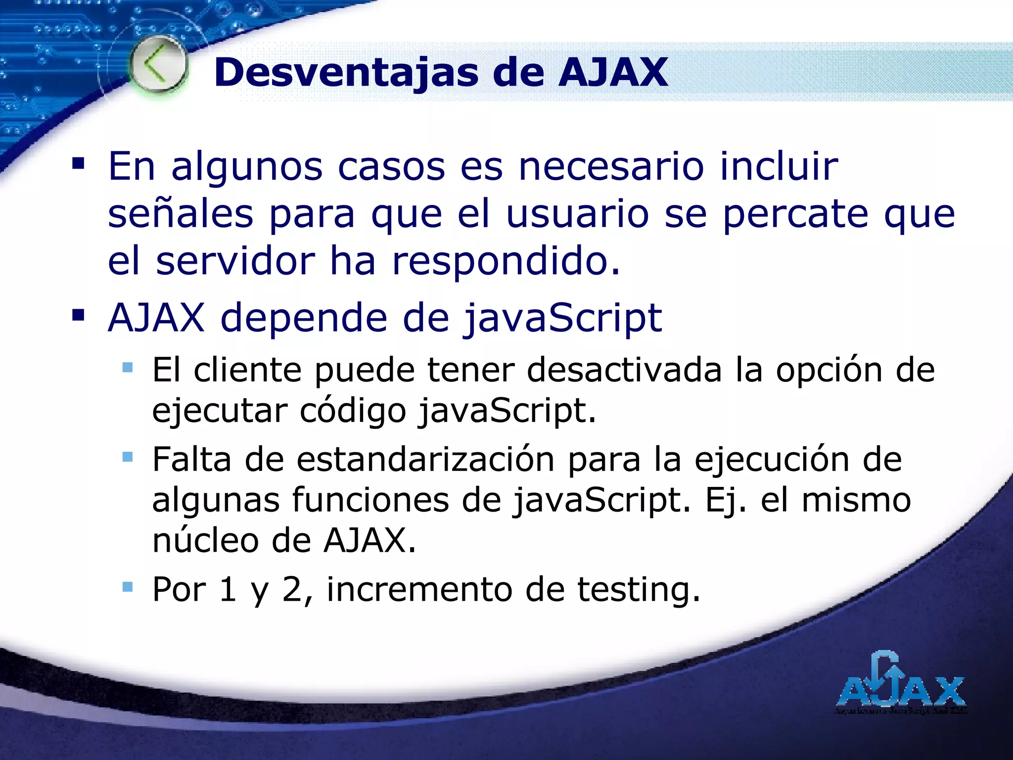 Desventajas de AJAX En algunos casos es necesario incluir señales para que el usuario se percate que el servidor ha respondido. AJAX depende de javaScript El cliente puede tener desactivada la opción de ejecutar código javaScript. Falta de estandarización para la ejecución de algunas funciones de javaScript. Ej. el mismo núcleo de AJAX. Por 1 y 2, incremento de testing. 