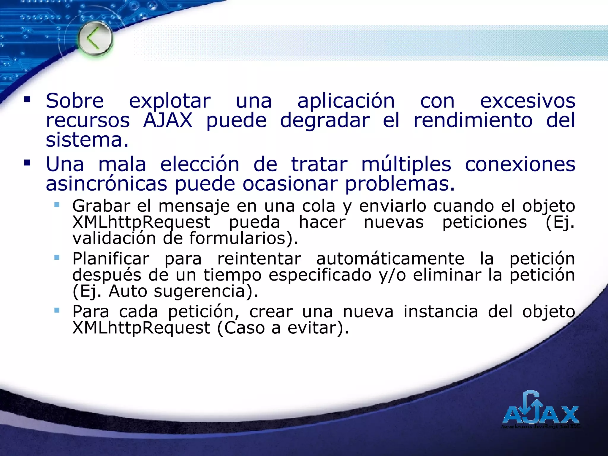 Sobre explotar una aplicación con excesivos recursos AJAX puede degradar el rendimiento del sistema. Una mala elección de tratar múltiples conexiones asincrónicas puede ocasionar problemas. Grabar el mensaje en una cola y enviarlo cuando el objeto XMLhttpRequest pueda hacer nuevas peticiones (Ej. validación de formularios). Planificar para reintentar automáticamente la petición después de un tiempo especificado y/o eliminar la petición (Ej. Auto sugerencia). Para cada petición, crear una nueva instancia del objeto XMLhttpRequest (Caso a evitar). 