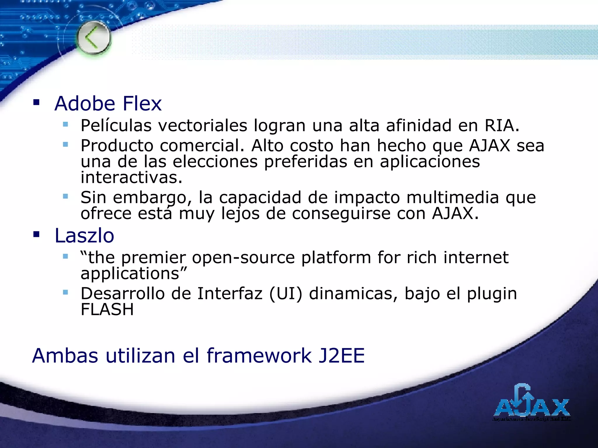 Adobe Flex Películas vectoriales logran una alta afinidad en RIA. Producto comercial. Alto costo han hecho que AJAX sea una de las elecciones preferidas en aplicaciones interactivas.  Sin embargo, la capacidad de impacto multimedia que ofrece está muy lejos de conseguirse con AJAX. Laszlo “ the premier open-source platform for rich internet applications” Desarrollo de Interfaz (UI) dinamicas, bajo el plugin FLASH  Ambas utilizan el framework J2EE 