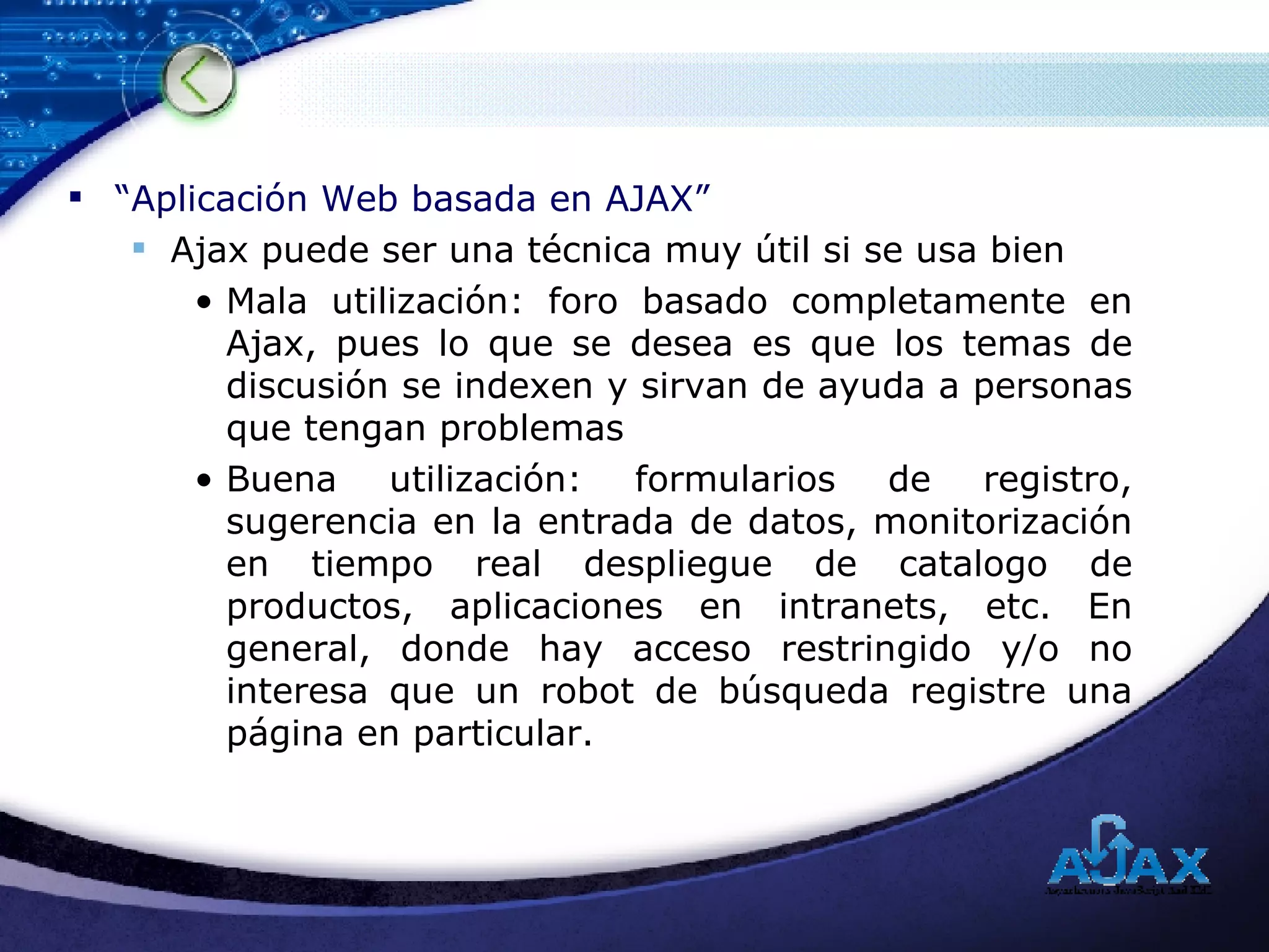 “ Aplicación Web basada en AJAX” Ajax puede ser una técnica muy útil si se usa bien Mala utilización: foro basado completamente en Ajax, pues lo que se desea es que los temas de discusión se indexen y sirvan de ayuda a personas que tengan problemas Buena utilización: formularios de registro, sugerencia en la entrada de datos, monitorización en tiempo real despliegue de catalogo de productos, aplicaciones en intranets, etc. En general, donde hay acceso restringido y/o no interesa que un robot de búsqueda registre una página en particular. 