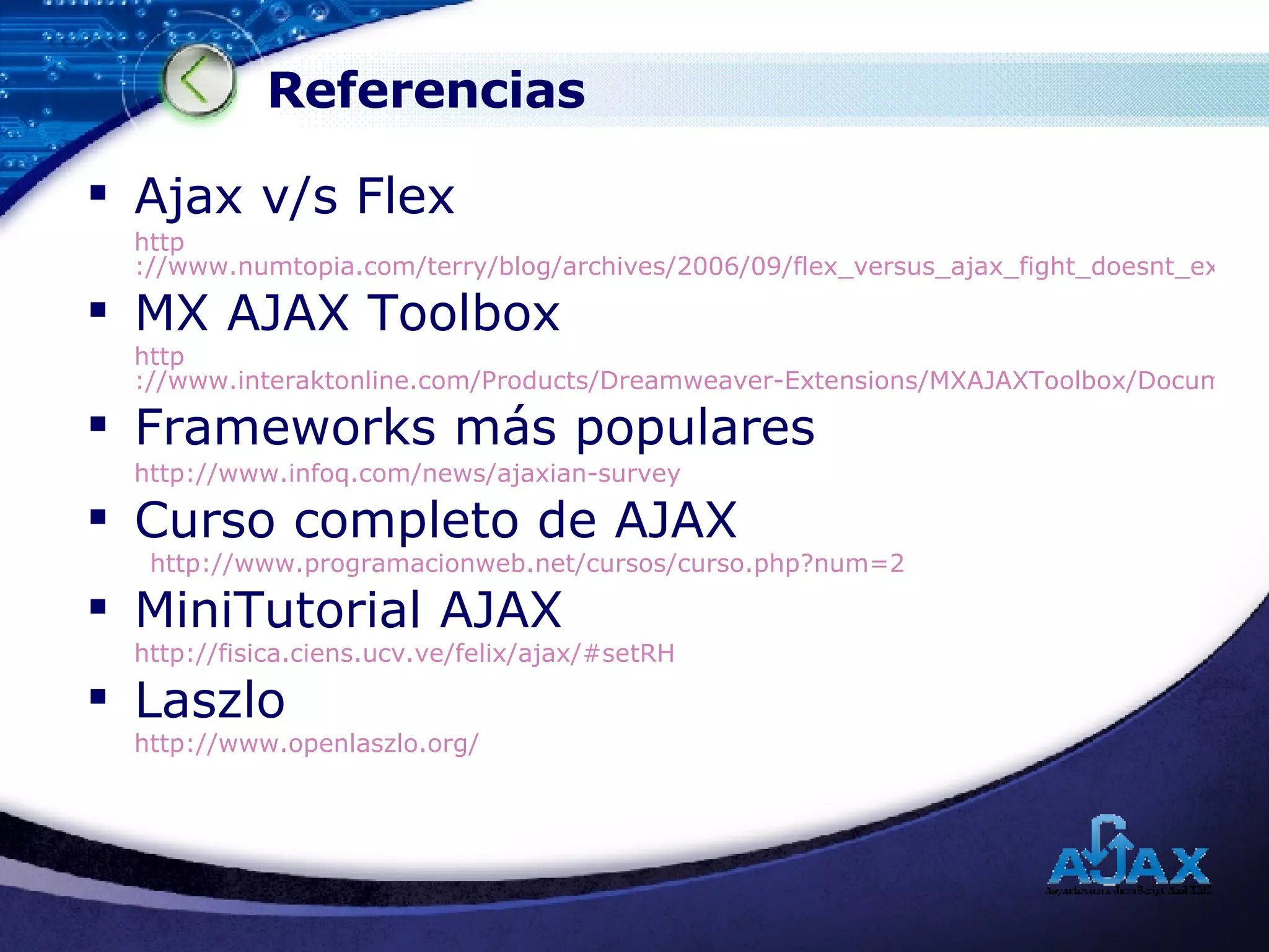 Referencias Ajax v/s Flex http ://www.numtopia.com/terry/blog/archives/2006/09/flex_versus_ajax_fight_doesnt_exist.cfm MX AJAX Toolbox http ://www.interaktonline.com/Products/Dreamweaver-Extensions/MXAJAXToolbox/Documentation/Articles/Sneak+preview+of+MX+AJAX+Toolbox.html?id_art=42 Frameworks más populares http :// www.infoq.com / news / ajaxian - survey Curso completo de AJAX http://www.programacionweb.net/cursos/curso.php?num=2 MiniTutorial AJAX http://fisica.ciens.ucv.ve/felix/ajax/#setRH Laszlo http:// www.openlaszlo.org / 