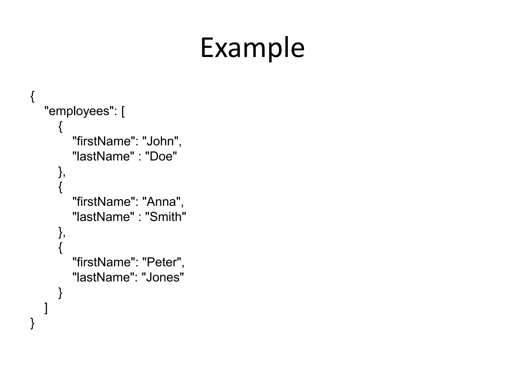Example
{
    "employees": [
      {
         "firstName": "John",
         "lastName" : "Doe"
      },
      {
         "firstName": "Anna",
         "lastName" : "Smith"
      },
      {
         "firstName": "Peter",
         "lastName": "Jones"
      }
    ]
}
 