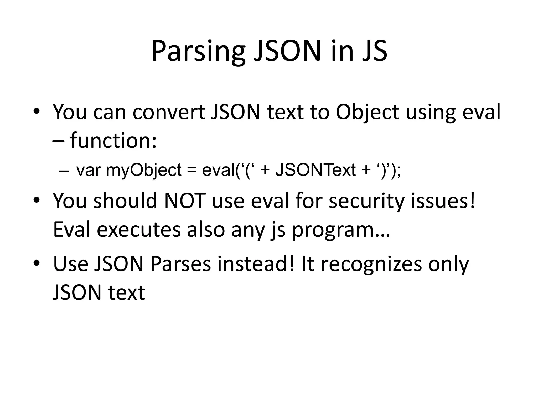 Parsing JSON in JS
• You can convert JSON text to Object using eval
  – function:
  – var myObject = eval(„(„ + JSONText + „)‟);
• You should NOT use eval for security issues!
  Eval executes also any js program…
• Use JSON Parses instead! It recognizes only
  JSON text
 