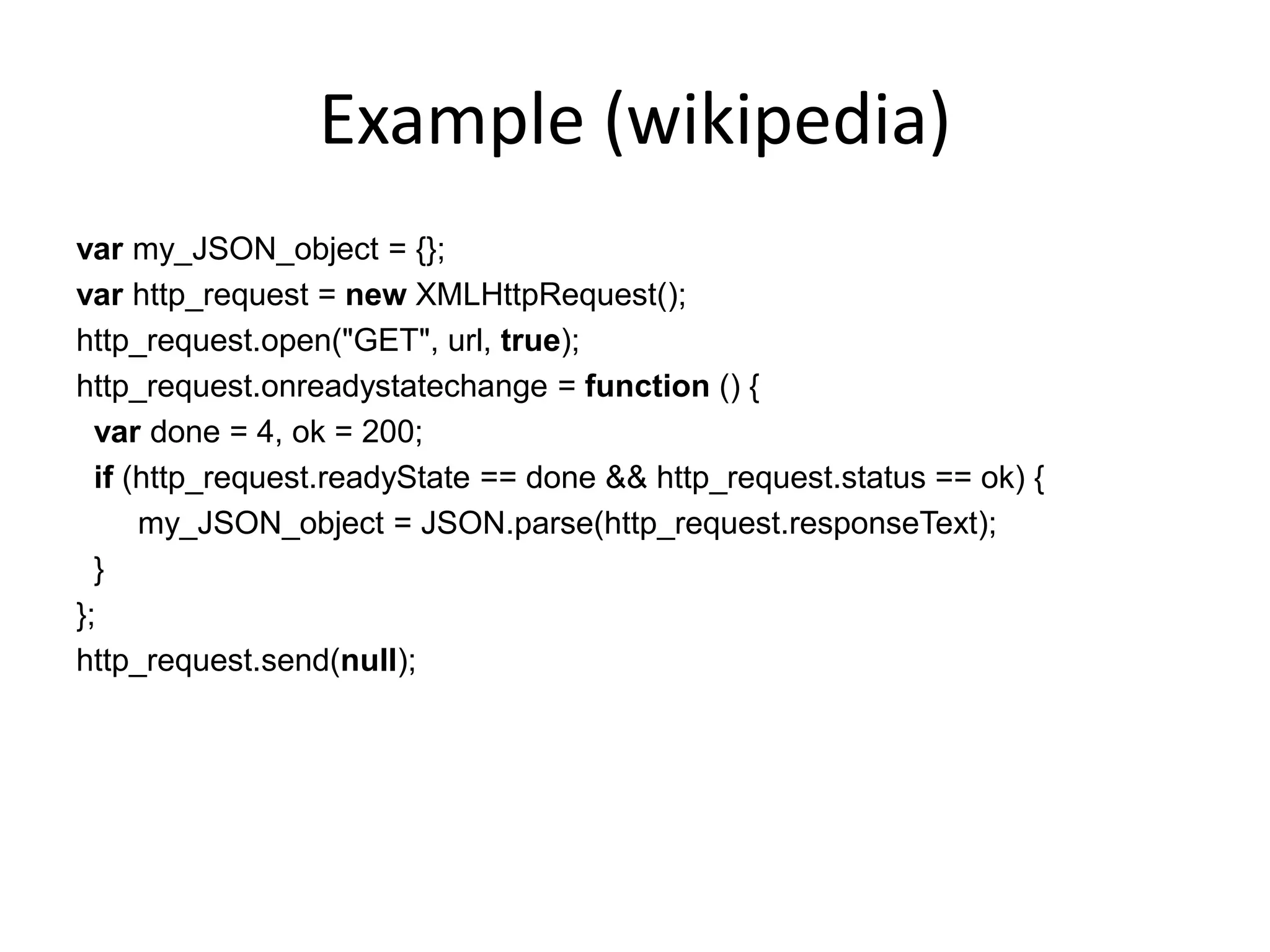 Example (wikipedia)
var my_JSON_object = {};
var http_request = new XMLHttpRequest();
http_request.open("GET", url, true);
http_request.onreadystatechange = function () {
  var done = 4, ok = 200;
  if (http_request.readyState == done && http_request.status == ok) {
      my_JSON_object = JSON.parse(http_request.responseText);
  }
};
http_request.send(null);
 