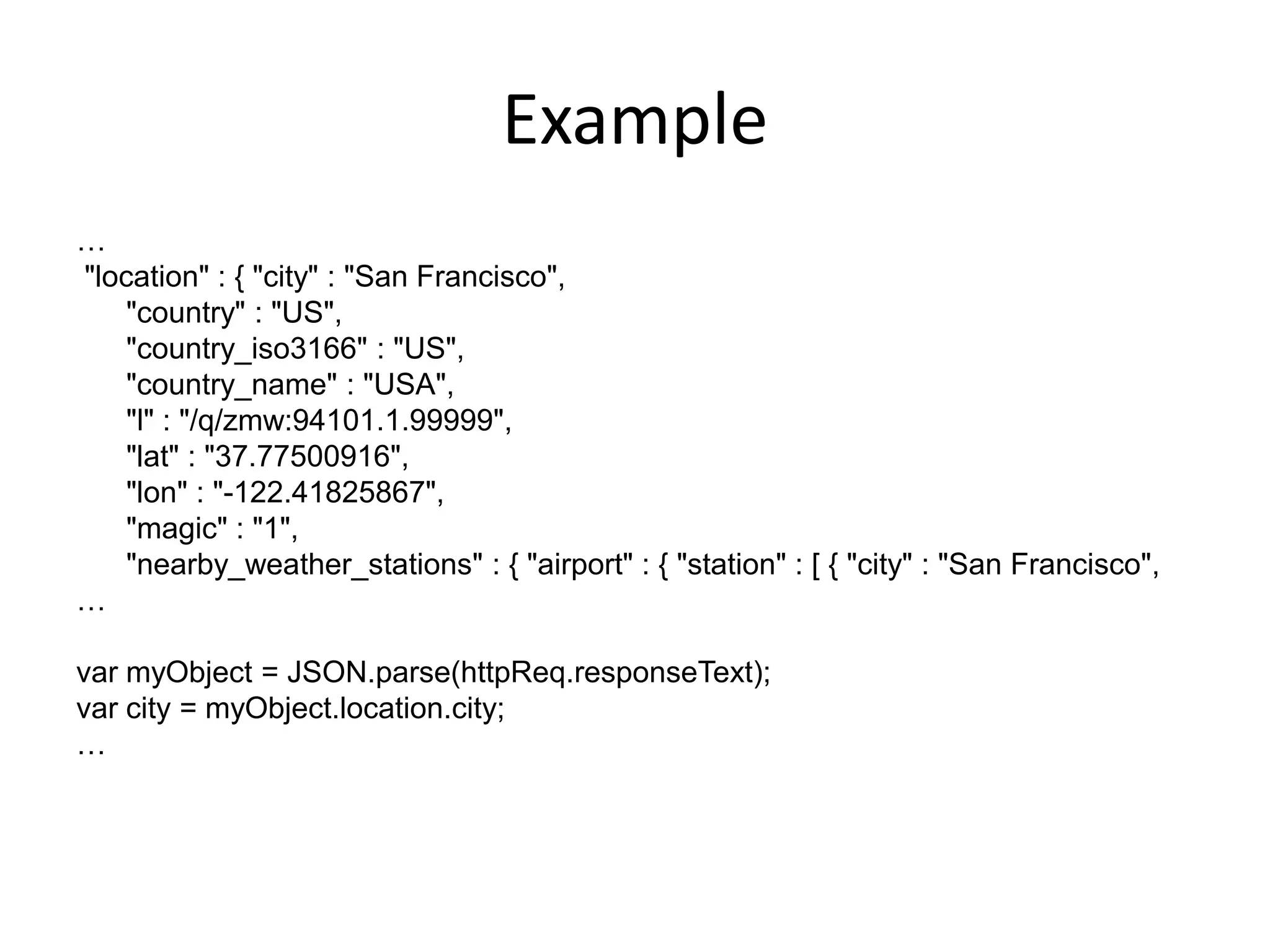 Example
…
"location" : { "city" : "San Francisco",
    "country" : "US",
    "country_iso3166" : "US",
    "country_name" : "USA",
    "l" : "/q/zmw:94101.1.99999",
    "lat" : "37.77500916",
    "lon" : "-122.41825867",
    "magic" : "1",
    "nearby_weather_stations" : { "airport" : { "station" : [ { "city" : "San Francisco",
…

var myObject = JSON.parse(httpReq.responseText);
var city = myObject.location.city;
…
 