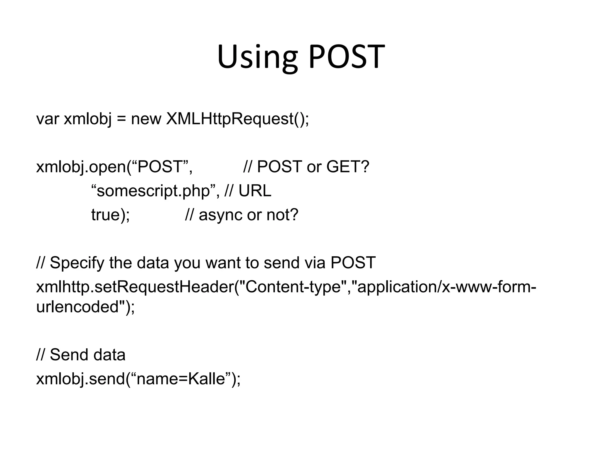 Using POST
var xmlobj = new XMLHttpRequest();

xmlobj.open(“POST”,         // POST or GET?
       “somescript.php”, // URL
       true);      // async or not?

// Specify the data you want to send via POST
xmlhttp.setRequestHeader("Content-type","application/x-www-form-
urlencoded");

// Send data
xmlobj.send(“name=Kalle”);
 