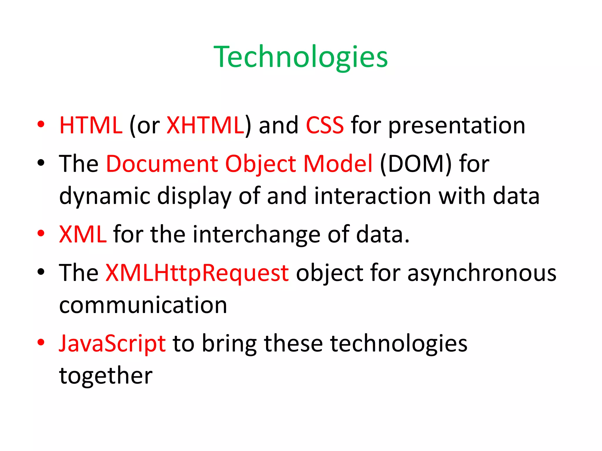 Technologies
• HTML (or XHTML) and CSS for presentation
• The Document Object Model (DOM) for
  dynamic display of and interaction with data
• XML for the interchange of data.
• The XMLHttpRequest object for asynchronous
  communication
• JavaScript to bring these technologies
  together
 