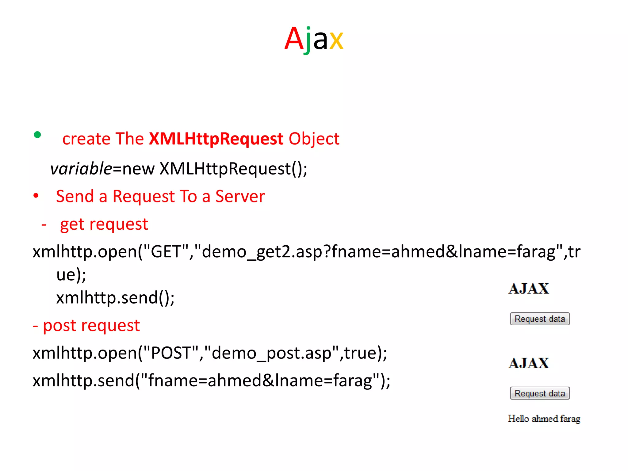 Ajax

•   create The XMLHttpRequest Object
   variable=new XMLHttpRequest();
• Send a Request To a Server
  - get request
xmlhttp.open("GET","demo_get2.asp?fname=ahmed&lname=farag",tr
    ue);
    xmlhttp.send();
- post request
xmlhttp.open("POST","demo_post.asp",true);
xmlhttp.send("fname=ahmed&lname=farag");
 