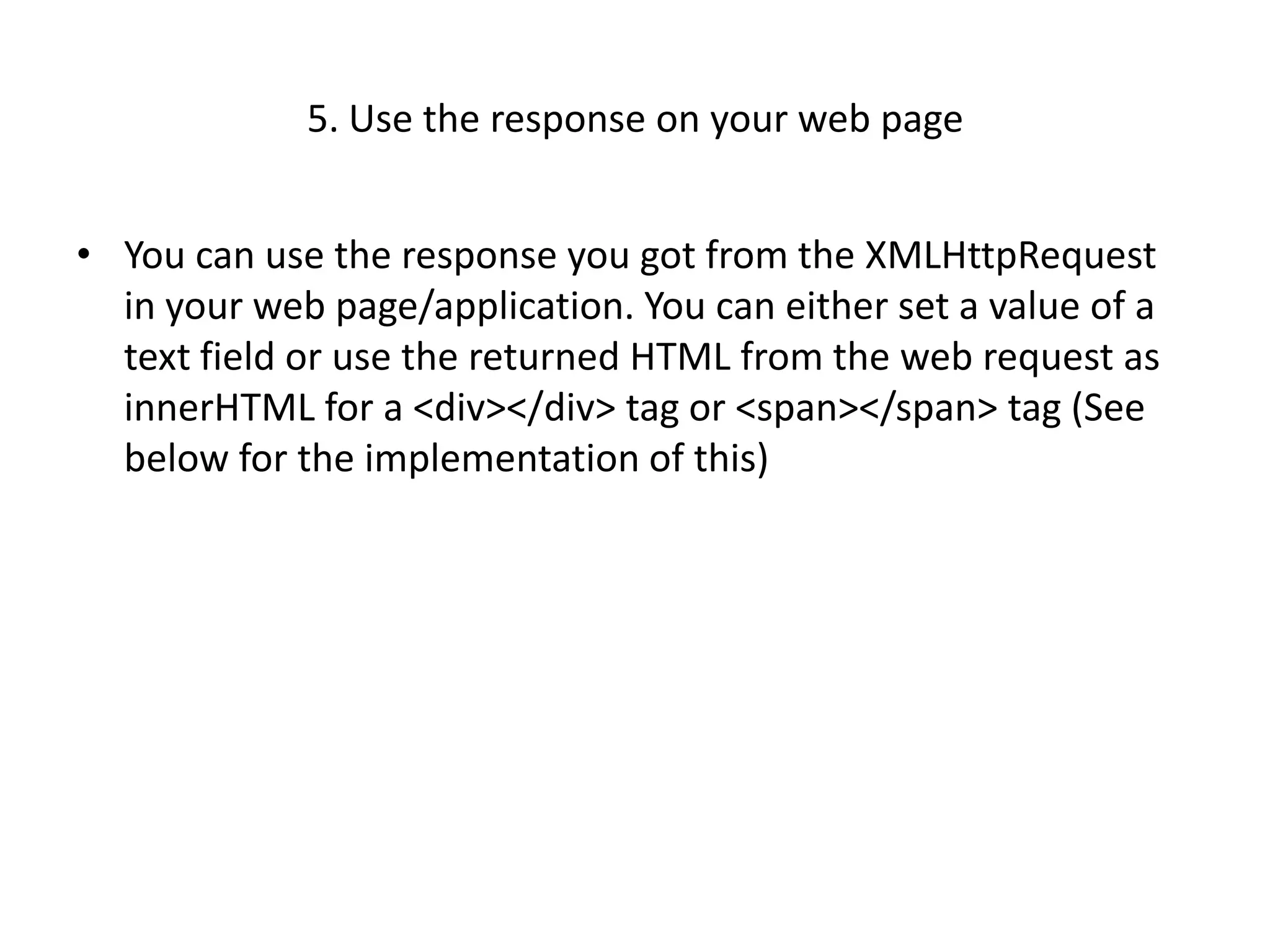 5. Use the response on your web page


• You can use the response you got from the XMLHttpRequest
  in your web page/application. You can either set a value of a
  text field or use the returned HTML from the web request as
  innerHTML for a <div></div> tag or <span></span> tag (See
  below for the implementation of this)
 