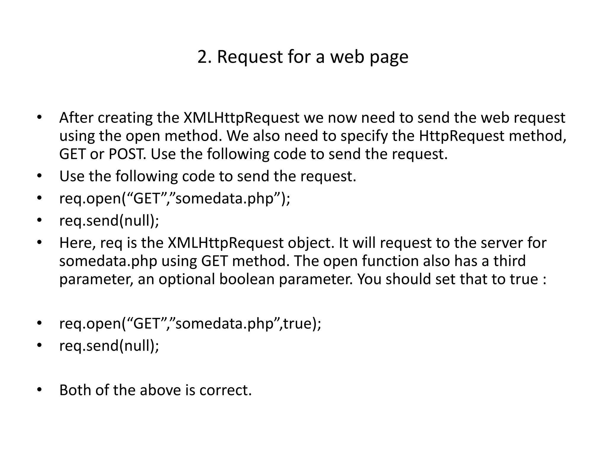 2. Request for a web page

• After creating the XMLHttpRequest we now need to send the web request
  using the open method. We also need to specify the HttpRequest method,
  GET or POST. Use the following code to send the request.
• Use the following code to send the request.
• req.open(“GET”,”somedata.php”);
• req.send(null);
• Here, req is the XMLHttpRequest object. It will request to the server for
  somedata.php using GET method. The open function also has a third
  parameter, an optional boolean parameter. You should set that to true :

• req.open(“GET”,”somedata.php”,true);
• req.send(null);

• Both of the above is correct.
 