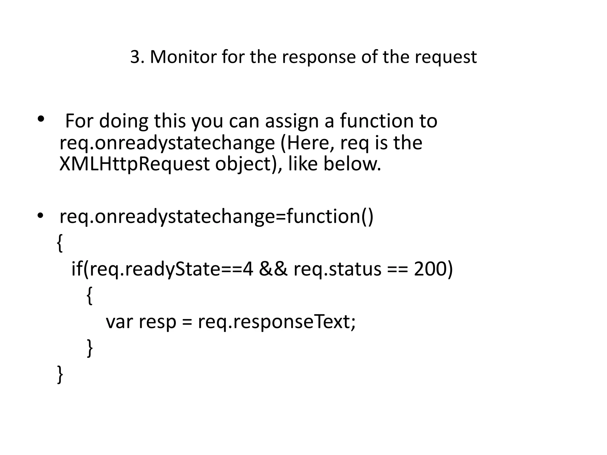 3. Monitor for the response of the request


• For doing this you can assign a function to
  req.onreadystatechange (Here, req is the
  XMLHttpRequest object), like below.

• req.onreadystatechange=function()
  {
    if(req.readyState==4 && req.status == 200)
      {
         var resp = req.responseText;
      }
  }
 