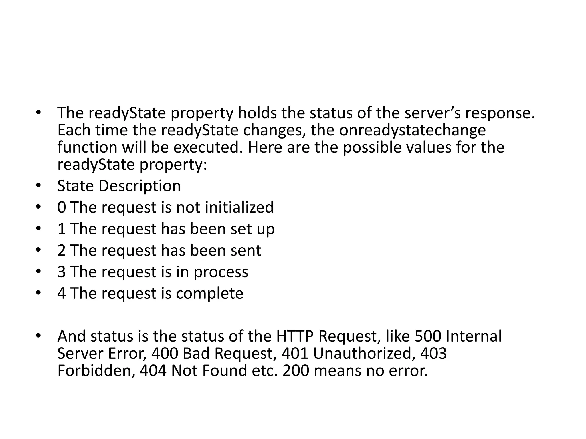 • The readyState property holds the status of the server’s response.
  Each time the readyState changes, the onreadystatechange
  function will be executed. Here are the possible values for the
  readyState property:
• State Description
• 0 The request is not initialized
• 1 The request has been set up
• 2 The request has been sent
• 3 The request is in process
• 4 The request is complete

• And status is the status of the HTTP Request, like 500 Internal
  Server Error, 400 Bad Request, 401 Unauthorized, 403
  Forbidden, 404 Not Found etc. 200 means no error.
 