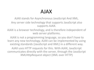 AJAX
      AJAX stands for Asynchronous JavaScript And XML.
   Any server side technology that supports JavaScript also
                        supports AJAX.
AJAX is a browser technology, and is therefore independent of
                    web server platforms.
  AJAX is not a programming language, so you don’t have to
learn any new technology. AJAX can be implemented by using
  existing standards (JavaScript and XML) in a different way.
   AJAX uses HTTP requests for this. With AJAX, JavaScript
communicates directly with the server, through the JavaScript
           XMLHttpRequest object (XML over HTTP)
 