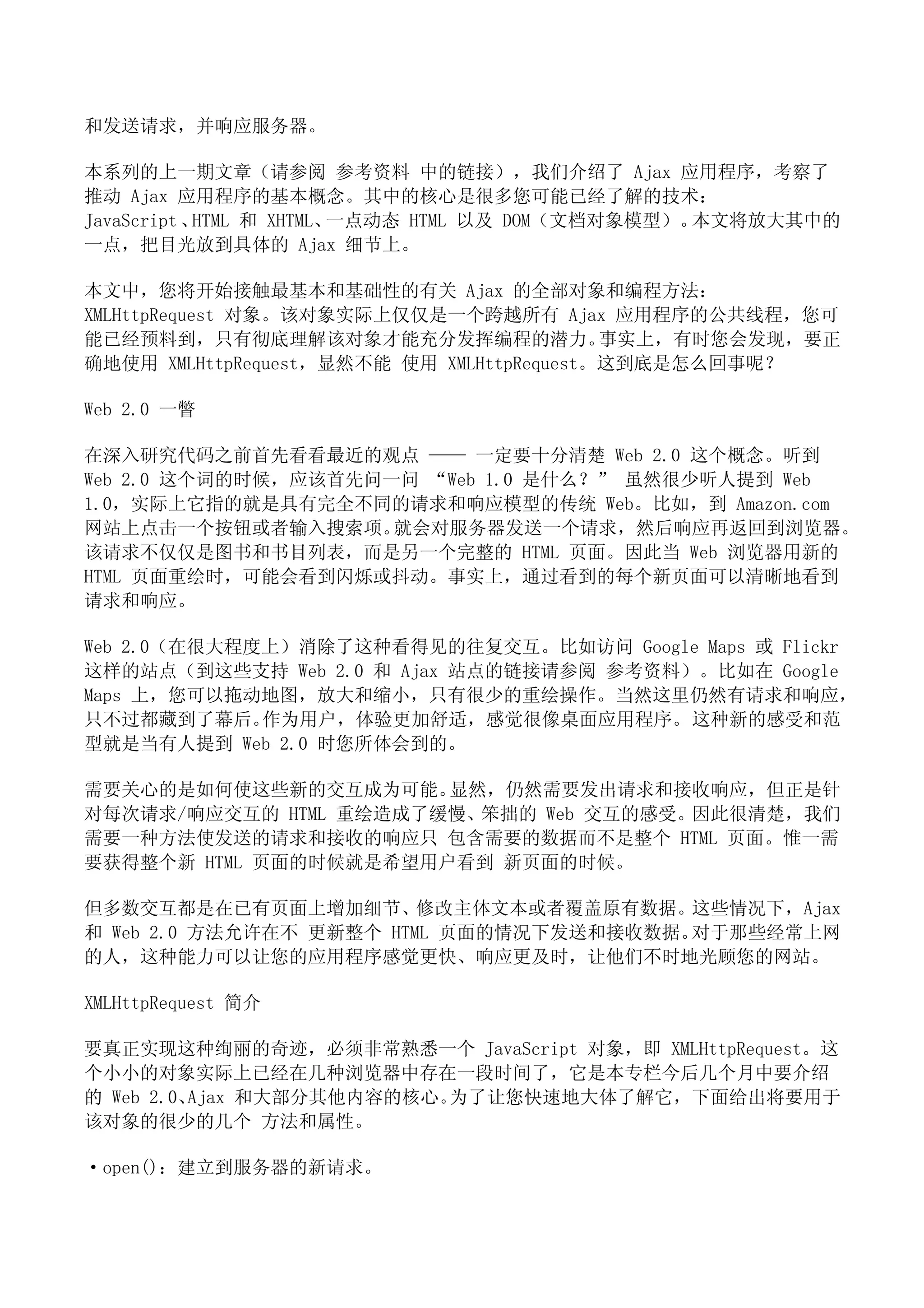 和发送请求，并响应服务器。

本系列的上一期文章（请参阅 参考资料 中的链接），我们介绍了 Ajax 应用程序，考察了
推动 Ajax 应用程序的基本概念。其中的核心是很多您可能已经了解的技术：
JavaScript 、HTML 和 XHTML、一点动态 HTML 以及 DOM（文档对象模型）。本文将放大其中的
一点，把目光放到具体的 Ajax 细节上。

本文中，您将开始接触最基本和基础性的有关 Ajax 的全部对象和编程方法：
XMLHttpRequest 对象。该对象实际上仅仅是一个跨越所有 Ajax 应用程序的公共线程，您可
能已经预料到，只有彻底理解该对象才能充分发挥编程的潜力。               事实上，有时您会发现，要正
确地使用 XMLHttpRequest，显然不能 使用 XMLHttpRequest。这到底是怎么回事呢？

Web 2.0 一瞥

在深入研究代码之前首先看看最近的观点 —— 一定要十分清楚 Web 2.0 这个概念。听到
Web 2.0 这个词的时候，应该首先问一问 “Web 1.0 是什么？” 虽然很少听人提到 Web
1.0，实际上它指的就是具有完全不同的请求和响应模型的传统 Web。比如，到 Amazon.com
网站上点击一个按钮或者输入搜索项。    就会对服务器发送一个请求，然后响应再返回到浏览器。
该请求不仅仅是图书和书目列表，而是另一个完整的 HTML 页面。因此当 Web 浏览器用新的
HTML 页面重绘时，可能会看到闪烁或抖动。事实上，通过看到的每个新页面可以清晰地看到
请求和响应。

Web 2.0（在很大程度上）消除了这种看得见的往复交互。比如访问 Google Maps 或 Flickr
这样的站点（到这些支持 Web 2.0 和 Ajax 站点的链接请参阅 参考资料）。比如在 Google
Maps 上，您可以拖动地图，放大和缩小，只有很少的重绘操作。当然这里仍然有请求和响应，
只不过都藏到了幕后。   作为用户，体验更加舒适，感觉很像桌面应用程序。 这种新的感受和范
型就是当有人提到 Web 2.0 时您所体会到的。

需要关心的是如何使这些新的交互成为可能。   显然，仍然需要发出请求和接收响应，但正是针
对每次请求/响应交互的 HTML 重绘造成了缓慢、笨拙的 Web 交互的感受。因此很清楚，我们
需要一种方法使发送的请求和接收的响应只 包含需要的数据而不是整个 HTML 页面。惟一需
要获得整个新 HTML 页面的时候就是希望用户看到 新页面的时候。

但多数交互都是在已有页面上增加细节、修改主体文本或者覆盖原有数据。这些情况下，Ajax
和 Web 2.0 方法允许在不 更新整个 HTML 页面的情况下发送和接收数据。对于那些经常上网
的人，这种能力可以让您的应用程序感觉更快、响应更及时，让他们不时地光顾您的网站。

XMLHttpRequest 简介

要真正实现这种绚丽的奇迹，必须非常熟悉一个 JavaScript 对象，即 XMLHttpRequest。这
个小小的对象实际上已经在几种浏览器中存在一段时间了，它是本专栏今后几个月中要介绍
的 Web 2.0、Ajax 和大部分其他内容的核心。为了让您快速地大体了解它，下面给出将要用于
该对象的很少的几个 方法和属性。

·open()：建立到服务器的新请求。
 
