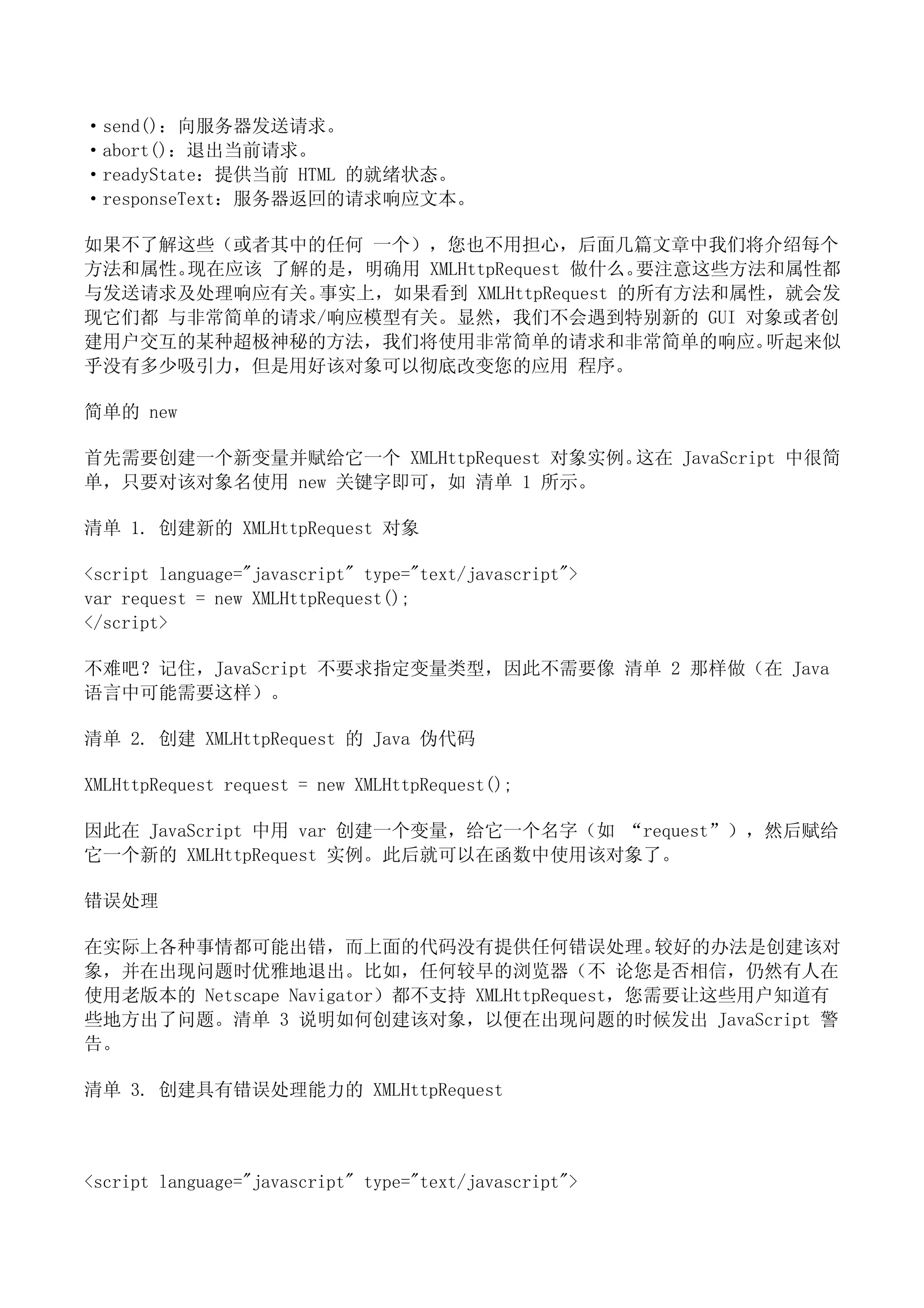 ·send()：向服务器发送请求。
·abort()：退出当前请求。
·readyState：提供当前 HTML 的就绪状态。
·responseText：服务器返回的请求响应文本。

如果不了解这些（或者其中的任何 一个），您也不用担心，后面几篇文章中我们将介绍每个
方法和属性。现在应该 了解的是，明确用 XMLHttpRequest 做什么。要注意这些方法和属性都
与发送请求及处理响应有关。 事实上，如果看到 XMLHttpRequest 的所有方法和属性，就会发
现它们都 与非常简单的请求/响应模型有关。显然，我们不会遇到特别新的 GUI 对象或者创
建用户交互的某种超极神秘的方法，我们将使用非常简单的请求和非常简单的响应。         听起来似
乎没有多少吸引力，但是用好该对象可以彻底改变您的应用 程序。

简单的 new

首先需要创建一个新变量并赋给它一个 XMLHttpRequest 对象实例。这在 JavaScript 中很简
单，只要对该对象名使用 new 关键字即可，如 清单 1 所示。

清单 1. 创建新的 XMLHttpRequest 对象

<script language="javascript" type="text/javascript">
var request = new XMLHttpRequest();
</script>

不难吧？记住，JavaScript 不要求指定变量类型，因此不需要像 清单 2 那样做（在 Java
语言中可能需要这样）。

清单 2. 创建 XMLHttpRequest 的 Java 伪代码

XMLHttpRequest request = new XMLHttpRequest();

因此在 JavaScript 中用 var 创建一个变量，给它一个名字（如 “request”），然后赋给
它一个新的 XMLHttpRequest 实例。此后就可以在函数中使用该对象了。

错误处理

在实际上各种事情都可能出错，而上面的代码没有提供任何错误处理。                 较好的办法是创建该对
象，并在出现问题时优雅地退出。比如，任何较早的浏览器（不 论您是否相信，仍然有人在
使用老版本的 Netscape Navigator）都不支持 XMLHttpRequest，您需要让这些用户知道有
些地方出了问题。清单 3 说明如何创建该对象，以便在出现问题的时候发出 JavaScript 警
告。

清单 3. 创建具有错误处理能力的 XMLHttpRequest



<script language="javascript" type="text/javascript">
 