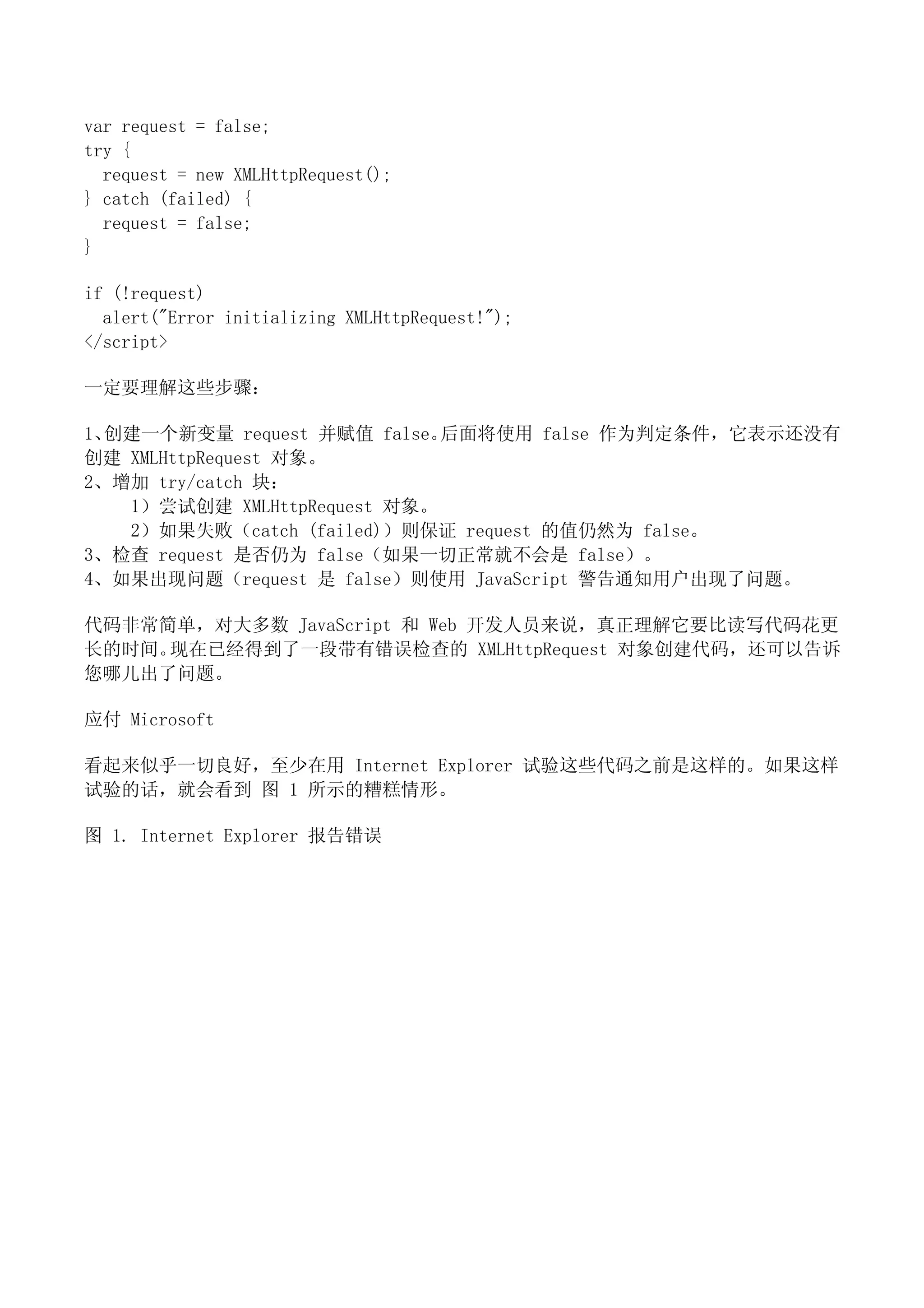 var request = false;
try {
  request = new XMLHttpRequest();
} catch (failed) {
  request = false;
}

if (!request)
  alert("Error initializing XMLHttpRequest!");
</script>

一定要理解这些步骤：

1、创建一个新变量 request 并赋值 false。 后面将使用 false 作为判定条件，它表示还没有
创建 XMLHttpRequest 对象。
2、增加 try/catch 块：
   1）尝试创建 XMLHttpRequest 对象。
   2）如果失败（catch (failed)）则保证 request 的值仍然为 false。
3、检查 request 是否仍为 false（如果一切正常就不会是 false）。
4、如果出现问题（request 是 false）则使用 JavaScript 警告通知用户出现了问题。

代码非常简单，对大多数 JavaScript 和 Web 开发人员来说，真正理解它要比读写代码花更
长的时间。现在已经得到了一段带有错误检查的 XMLHttpRequest 对象创建代码，还可以告诉
您哪儿出了问题。

应付 Microsoft

看起来似乎一切良好，至少在用 Internet Explorer 试验这些代码之前是这样的。如果这样
试验的话，就会看到 图 1 所示的糟糕情形。

图 1. Internet Explorer 报告错误
 