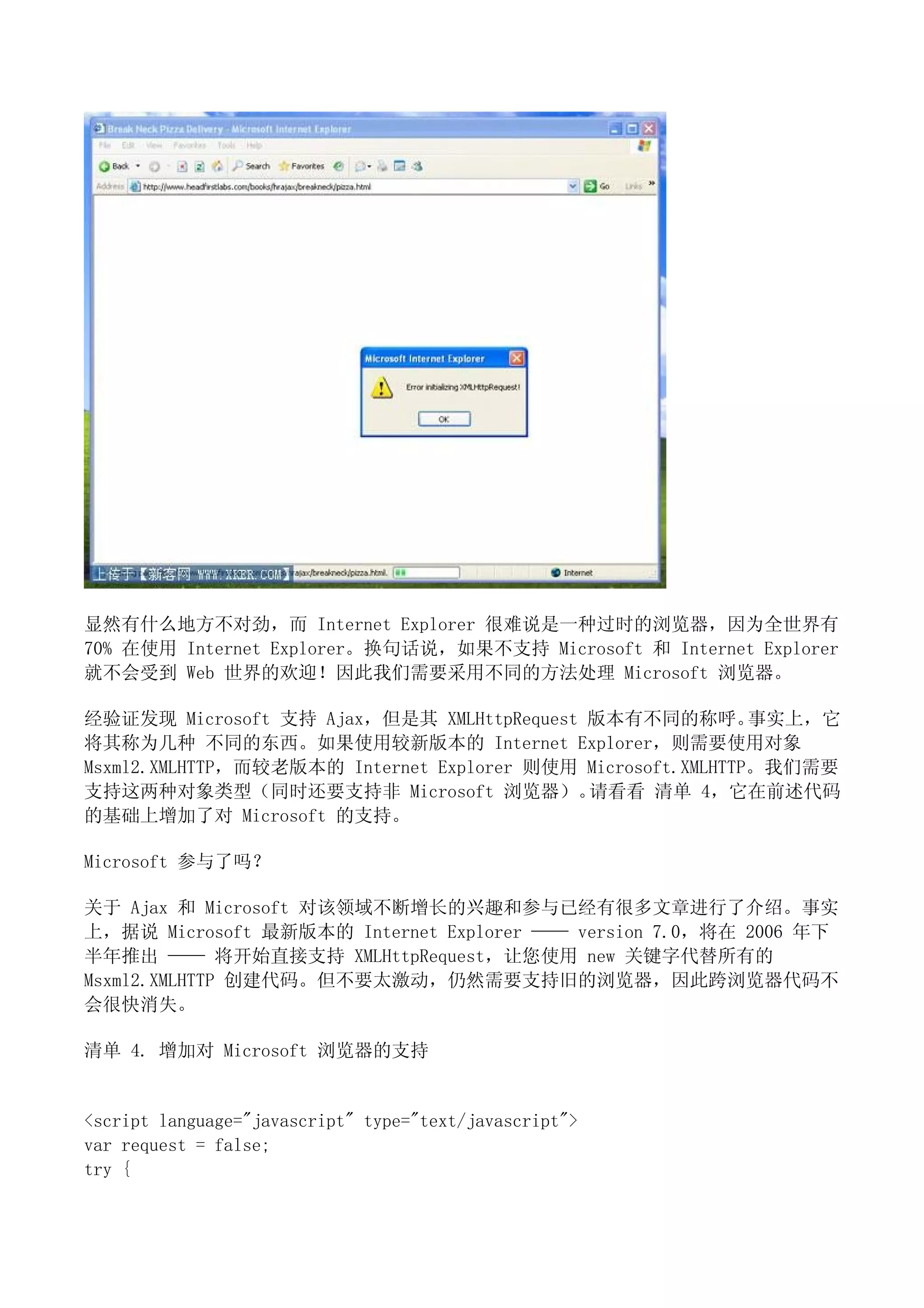 显然有什么地方不对劲，而 Internet Explorer 很难说是一种过时的浏览器，因为全世界有
70% 在使用 Internet Explorer。换句话说，如果不支持 Microsoft 和 Internet Explorer
就不会受到 Web 世界的欢迎！因此我们需要采用不同的方法处理 Microsoft 浏览器。

经验证发现 Microsoft 支持 Ajax，但是其 XMLHttpRequest 版本有不同的称呼。         事实上，它
将其称为几种 不同的东西。如果使用较新版本的 Internet Explorer，则需要使用对象
Msxml2.XMLHTTP，而较老版本的 Internet Explorer 则使用 Microsoft.XMLHTTP。我们需要
支持这两种对象类型（同时还要支持非 Microsoft 浏览器）。           请看看 清单 4，它在前述代码
的基础上增加了对 Microsoft 的支持。

Microsoft 参与了吗？

关于 Ajax 和 Microsoft 对该领域不断增长的兴趣和参与已经有很多文章进行了介绍。事实
上，据说 Microsoft 最新版本的 Internet Explorer —— version 7.0，将在 2006 年下
半年推出 —— 将开始直接支持 XMLHttpRequest，让您使用 new 关键字代替所有的
Msxml2.XMLHTTP 创建代码。但不要太激动，仍然需要支持旧的浏览器，因此跨浏览器代码不
会很快消失。

清单 4. 增加对 Microsoft 浏览器的支持


<script language="javascript" type="text/javascript">
var request = false;
try {
 