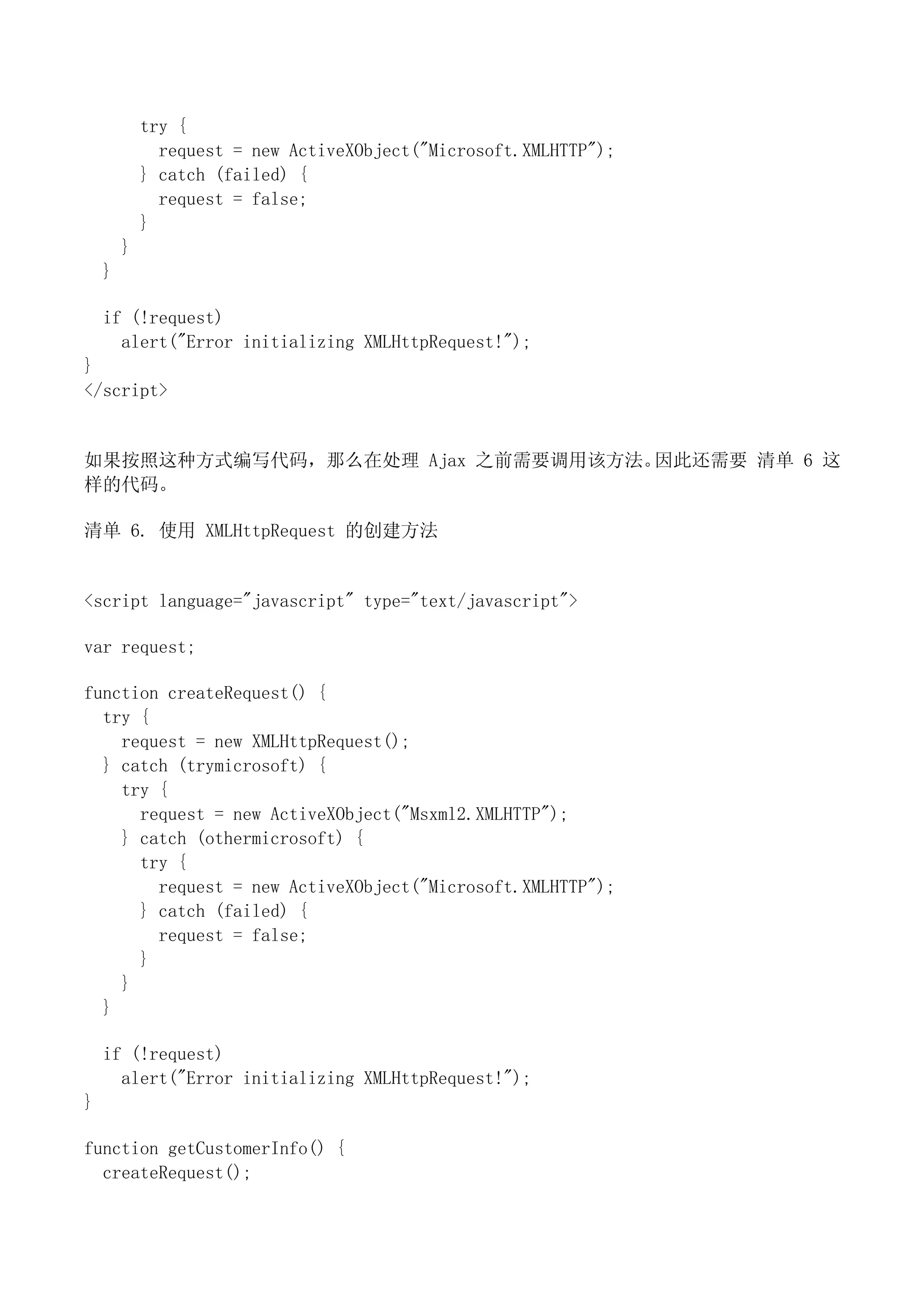 try {
              request = new ActiveXObject("Microsoft.XMLHTTP");
            } catch (failed) {
              request = false;
            }
        }
    }

    if (!request)
      alert("Error initializing XMLHttpRequest!");
}
</script>


如果按照这种方式编写代码，那么在处理 Ajax 之前需要调用该方法。因此还需要 清单 6 这
样的代码。

清单 6. 使用 XMLHttpRequest 的创建方法


<script language="javascript" type="text/javascript">

var request;

function createRequest() {
  try {
    request = new XMLHttpRequest();
  } catch (trymicrosoft) {
    try {
      request = new ActiveXObject("Msxml2.XMLHTTP");
    } catch (othermicrosoft) {
      try {
        request = new ActiveXObject("Microsoft.XMLHTTP");
      } catch (failed) {
        request = false;
      }
    }
  }

    if (!request)
      alert("Error initializing XMLHttpRequest!");
}

function getCustomerInfo() {
  createRequest();
 