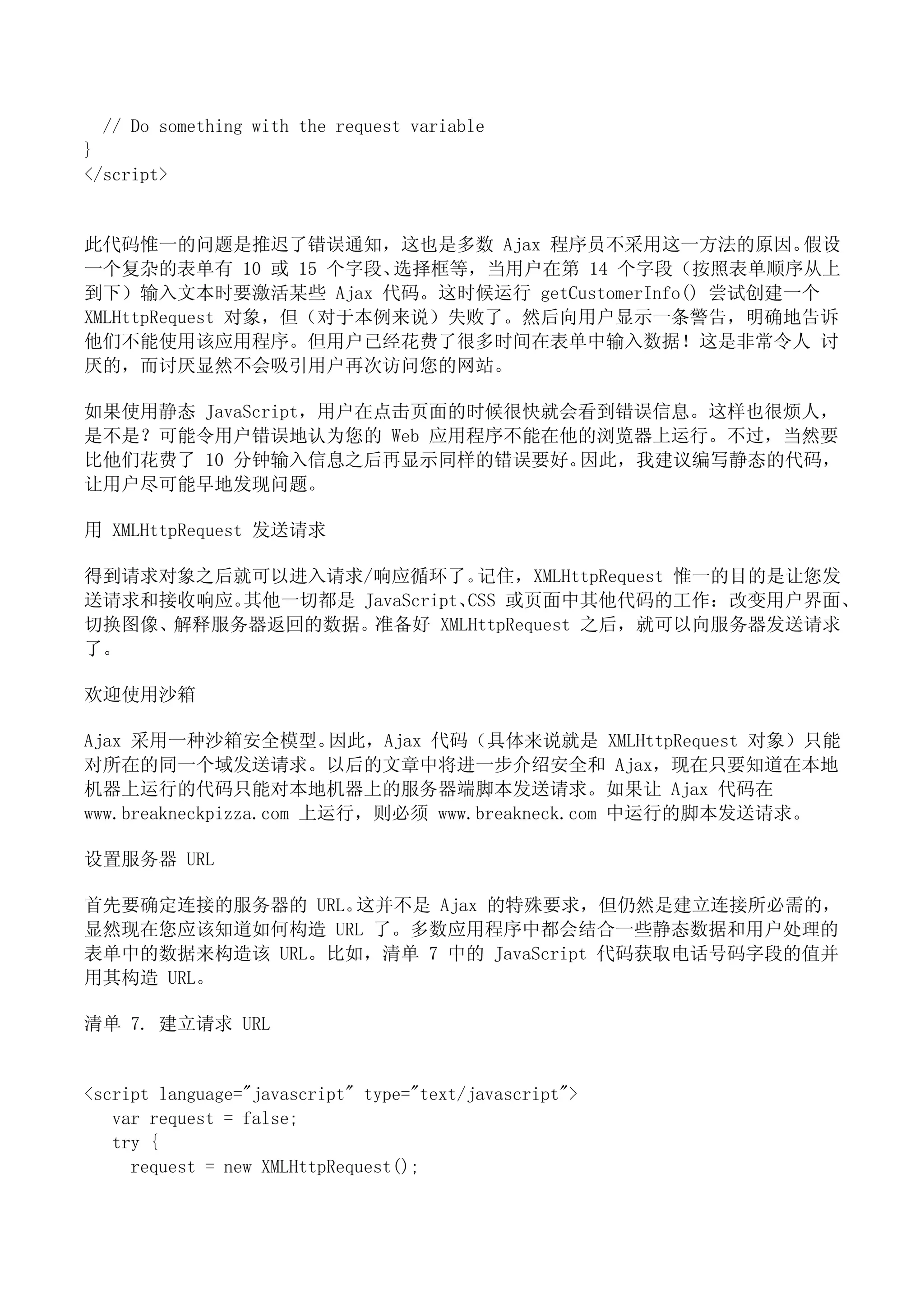 // Do something with the request variable
}
</script>


此代码惟一的问题是推迟了错误通知，这也是多数 Ajax 程序员不采用这一方法的原因。         假设
一个复杂的表单有 10 或 15 个字段、   选择框等，当用户在第 14 个字段（按照表单顺序从上
到下）输入文本时要激活某些 Ajax 代码。这时候运行 getCustomerInfo() 尝试创建一个
XMLHttpRequest 对象，但（对于本例来说）失败了。然后向用户显示一条警告，明确地告诉
他们不能使用该应用程序。但用户已经花费了很多时间在表单中输入数据！这是非常令人 讨
厌的，而讨厌显然不会吸引用户再次访问您的网站。

如果使用静态 JavaScript，用户在点击页面的时候很快就会看到错误信息。这样也很烦人，
是不是？可能令用户错误地认为您的 Web 应用程序不能在他的浏览器上运行。不过，当然要
比他们花费了 10 分钟输入信息之后再显示同样的错误要好。   因此，我建议编写静态的代码，
让用户尽可能早地发现问题。

用 XMLHttpRequest 发送请求

得到请求对象之后就可以进入请求/响应循环了。      记住，XMLHttpRequest 惟一的目的是让您发
送请求和接收响应。其他一切都是 JavaScript、CSS 或页面中其他代码的工作：改变用户界面、
切换图像、解释服务器返回的数据。 准备好 XMLHttpRequest 之后，就可以向服务器发送请求
了。

欢迎使用沙箱

Ajax 采用一种沙箱安全模型。         因此，Ajax 代码（具体来说就是 XMLHttpRequest 对象）只能
对所在的同一个域发送请求。以后的文章中将进一步介绍安全和 Ajax，现在只要知道在本地
机器上运行的代码只能对本地机器上的服务器端脚本发送请求。如果让 Ajax 代码在
www.breakneckpizza.com 上运行，则必须 www.breakneck.com 中运行的脚本发送请求。

设置服务器 URL

首先要确定连接的服务器的 URL。这并不是 Ajax 的特殊要求，但仍然是建立连接所必需的，
显然现在您应该知道如何构造 URL 了。多数应用程序中都会结合一些静态数据和用户处理的
表单中的数据来构造该 URL。比如，清单 7 中的 JavaScript 代码获取电话号码字段的值并
用其构造 URL。

清单 7. 建立请求 URL


<script language="javascript" type="text/javascript">
   var request = false;
   try {
     request = new XMLHttpRequest();
 