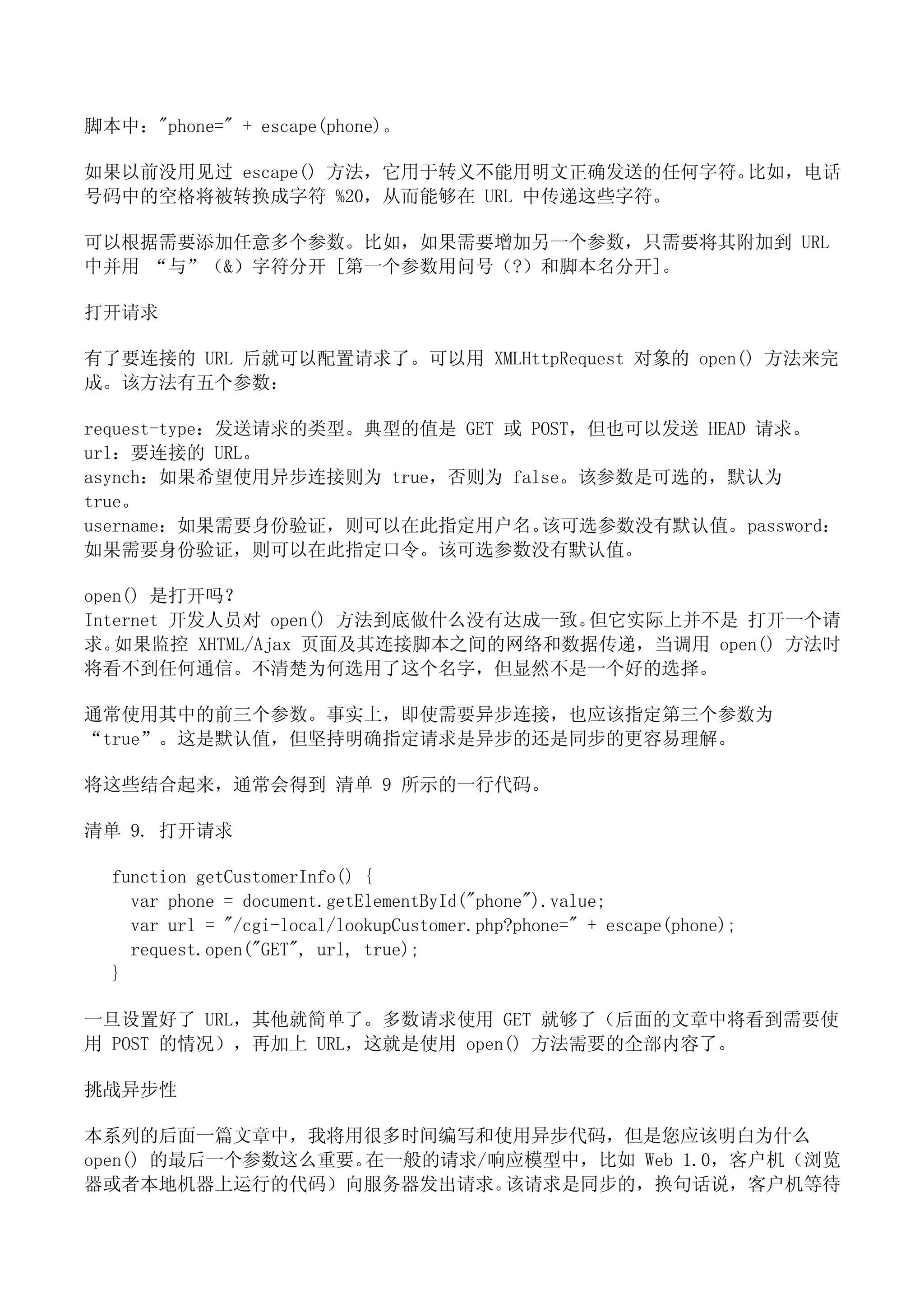 脚本中："phone=" + escape(phone)。

如果以前没用见过 escape() 方法，它用于转义不能用明文正确发送的任何字符。比如，电话
号码中的空格将被转换成字符 %20，从而能够在 URL 中传递这些字符。

可以根据需要添加任意多个参数。比如，如果需要增加另一个参数，只需要将其附加到 URL
中并用 “与”（&）字符分开 [第一个参数用问号（?）和脚本名分开]。

打开请求

有了要连接的 URL 后就可以配置请求了。可以用 XMLHttpRequest 对象的 open() 方法来完
成。该方法有五个参数：

request-type：发送请求的类型。典型的值是 GET 或 POST，但也可以发送 HEAD 请求。
url：要连接的 URL。
asynch：如果希望使用异步连接则为 true，否则为 false。该参数是可选的，默认为
true。
username：如果需要身份验证，则可以在此指定用户名。     该可选参数没有默认值。 password：
如果需要身份验证，则可以在此指定口令。该可选参数没有默认值。

open() 是打开吗？
Internet 开发人员对 open() 方法到底做什么没有达成一致。但它实际上并不是 打开一个请
求。 如果监控 XHTML/Ajax 页面及其连接脚本之间的网络和数据传递，当调用 open() 方法时
将看不到任何通信。不清楚为何选用了这个名字，但显然不是一个好的选择。

通常使用其中的前三个参数。事实上，即使需要异步连接，也应该指定第三个参数为
“true”。这是默认值，但坚持明确指定请求是异步的还是同步的更容易理解。

将这些结合起来，通常会得到 清单 9 所示的一行代码。

清单 9. 打开请求

  function getCustomerInfo() {
    var phone = document.getElementById("phone").value;
    var url = "/cgi-local/lookupCustomer.php?phone=" + escape(phone);
    request.open("GET", url, true);
  }

一旦设置好了 URL，其他就简单了。多数请求使用 GET 就够了（后面的文章中将看到需要使
用 POST 的情况），再加上 URL，这就是使用 open() 方法需要的全部内容了。

挑战异步性

本系列的后面一篇文章中，我将用很多时间编写和使用异步代码，但是您应该明白为什么
open() 的最后一个参数这么重要。在一般的请求/响应模型中，比如 Web 1.0，客户机（浏览
器或者本地机器上运行的代码）向服务器发出请求。    该请求是同步的，换句话说，客户机等待
 