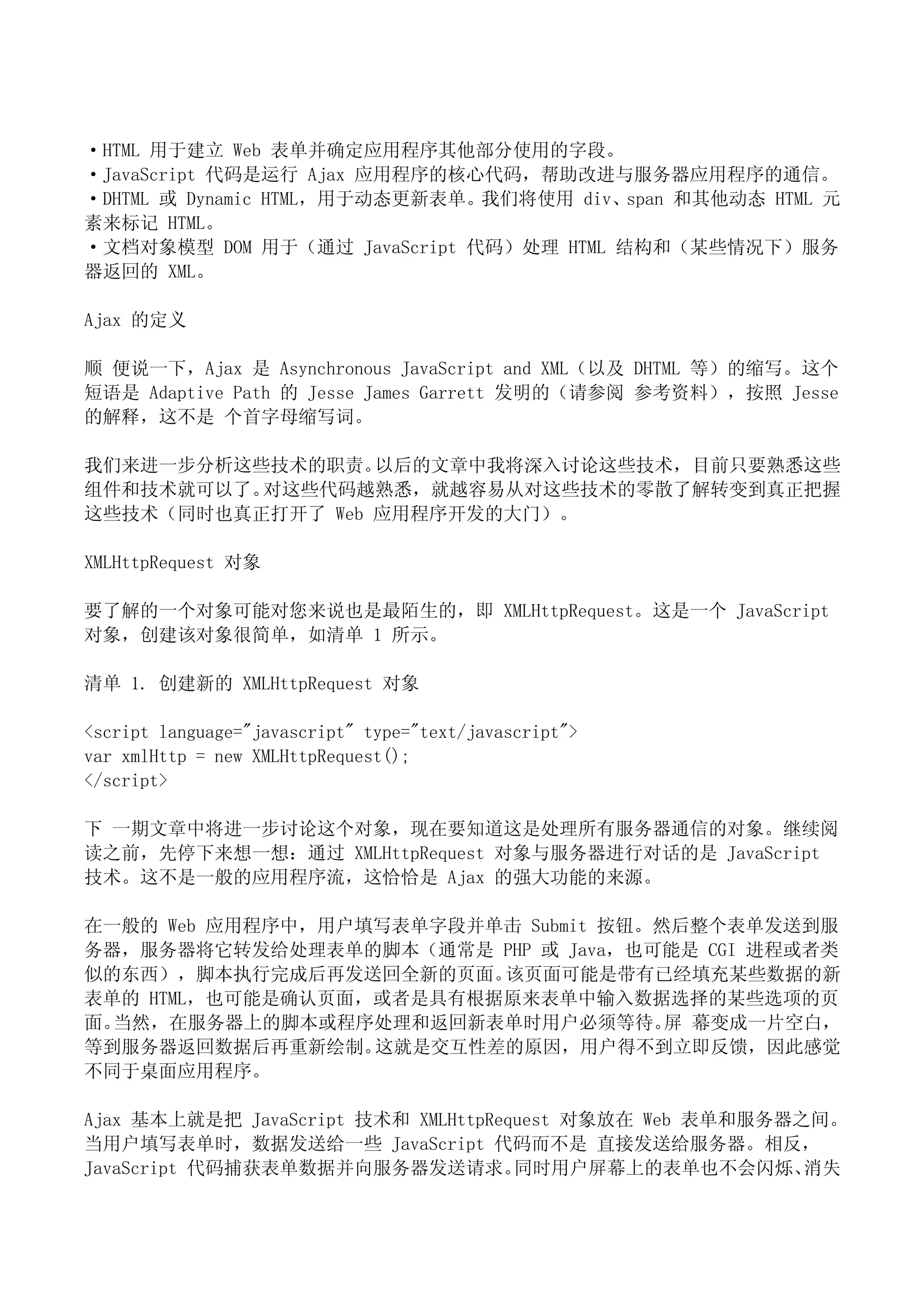 ·HTML 用于建立 Web 表单并确定应用程序其他部分使用的字段。
·JavaScript 代码是运行 Ajax 应用程序的核心代码，帮助改进与服务器应用程序的通信。
·DHTML 或 Dynamic HTML，用于动态更新表单。我们将使用 div、span 和其他动态 HTML 元
素来标记 HTML。
·文档对象模型 DOM 用于（通过 JavaScript 代码）处理 HTML 结构和（某些情况下）服务
器返回的 XML。

Ajax 的定义

顺 便说一下，Ajax 是 Asynchronous JavaScript and XML（以及 DHTML 等）的缩写。这个
短语是 Adaptive Path 的 Jesse James Garrett 发明的（请参阅 参考资料），按照 Jesse
的解释，这不是 个首字母缩写词。

我们来进一步分析这些技术的职责。  以后的文章中我将深入讨论这些技术，目前只要熟悉这些
组件和技术就可以了。对这些代码越熟悉，就越容易从对这些技术的零散了解转变到真正把握
这些技术（同时也真正打开了 Web 应用程序开发的大门）。

XMLHttpRequest 对象

要了解的一个对象可能对您来说也是最陌生的，即 XMLHttpRequest。这是一个 JavaScript
对象，创建该对象很简单，如清单 1 所示。

清单 1. 创建新的 XMLHttpRequest 对象

<script language="javascript" type="text/javascript">
var xmlHttp = new XMLHttpRequest();
</script>

下 一期文章中将进一步讨论这个对象，现在要知道这是处理所有服务器通信的对象。继续阅
读之前，先停下来想一想：通过 XMLHttpRequest 对象与服务器进行对话的是 JavaScript
技术。这不是一般的应用程序流，这恰恰是 Ajax 的强大功能的来源。

在一般的 Web 应用程序中，用户填写表单字段并单击 Submit 按钮。然后整个表单发送到服
务器，服务器将它转发给处理表单的脚本（通常是 PHP 或 Java，也可能是 CGI 进程或者类
似的东西），脚本执行完成后再发送回全新的页面。  该页面可能是带有已经填充某些数据的新
表单的 HTML，也可能是确认页面，或者是具有根据原来表单中输入数据选择的某些选项的页
面。当然，在服务器上的脚本或程序处理和返回新表单时用户必须等待。 幕变成一片空白，
                                      屏
等到服务器返回数据后再重新绘制。  这就是交互性差的原因，用户得不到立即反馈，因此感觉
不同于桌面应用程序。

Ajax 基本上就是把 JavaScript 技术和 XMLHttpRequest 对象放在 Web 表单和服务器之间。
当用户填写表单时，数据发送给一些 JavaScript 代码而不是 直接发送给服务器。相反，
JavaScript 代码捕获表单数据并向服务器发送请求。        同时用户屏幕上的表单也不会闪烁、     消失
 