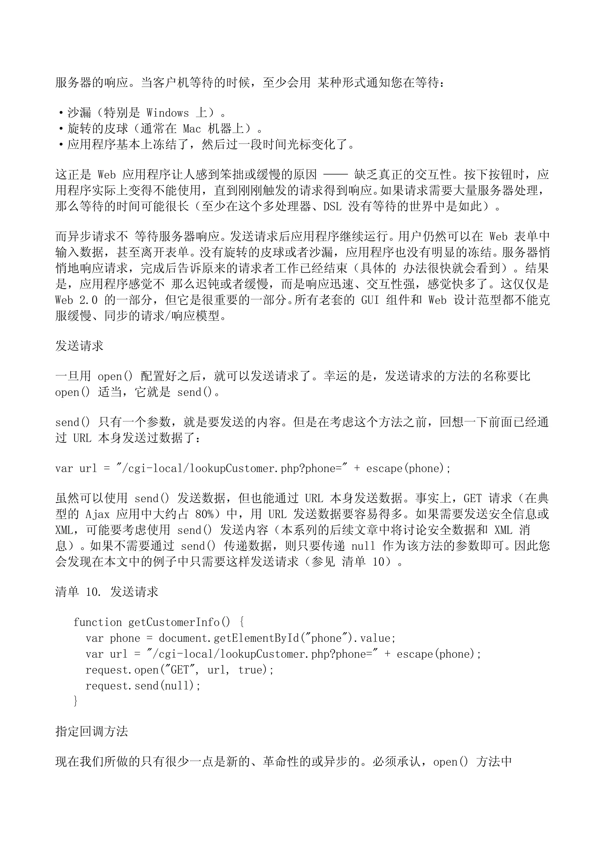 服务器的响应。当客户机等待的时候，至少会用 某种形式通知您在等待：

·沙漏（特别是 Windows 上）。
·旋转的皮球（通常在 Mac 机器上）。
·应用程序基本上冻结了，然后过一段时间光标变化了。

这正是 Web 应用程序让人感到笨拙或缓慢的原因 —— 缺乏真正的交互性。按下按钮时，应
用程序实际上变得不能使用，直到刚刚触发的请求得到响应。   如果请求需要大量服务器处理，
那么等待的时间可能很长（至少在这个多处理器、DSL 没有等待的世界中是如此）。

而异步请求不 等待服务器响应。发送请求后应用程序继续运行。用户仍然可以在 Web 表单中
输入数据，甚至离开表单。没有旋转的皮球或者沙漏，应用程序也没有明显的冻结。服务器悄
悄地响应请求，完成后告诉原来的请求者工作已经结束（具体的 办法很快就会看到）。结果
是，应用程序感觉不 那么迟钝或者缓慢，而是响应迅速、交互性强，感觉快多了。这仅仅是
Web 2.0 的一部分，但它是很重要的一部分。所有老套的 GUI 组件和 Web 设计范型都不能克
服缓慢、同步的请求/响应模型。

发送请求

一旦用 open() 配置好之后，就可以发送请求了。幸运的是，发送请求的方法的名称要比
open() 适当，它就是 send()。

send() 只有一个参数，就是要发送的内容。但是在考虑这个方法之前，回想一下前面已经通
过 URL 本身发送过数据了：

var url = "/cgi-local/lookupCustomer.php?phone=" + escape(phone);

虽然可以使用 send() 发送数据，但也能通过 URL 本身发送数据。事实上，GET 请求（在典
型的 Ajax 应用中大约占 80%）中，用 URL 发送数据要容易得多。如果需要发送安全信息或
XML，可能要考虑使用 send() 发送内容（本系列的后续文章中将讨论安全数据和 XML 消
息）。如果不需要通过 send() 传递数据，则只要传递 null 作为该方法的参数即可。因此您
会发现在本文中的例子中只需要这样发送请求（参见 清单 10）。

清单 10. 发送请求

  function getCustomerInfo() {
    var phone = document.getElementById("phone").value;
    var url = "/cgi-local/lookupCustomer.php?phone=" + escape(phone);
    request.open("GET", url, true);
    request.send(null);
  }

指定回调方法

现在我们所做的只有很少一点是新的、革命性的或异步的。必须承认，open() 方法中
 