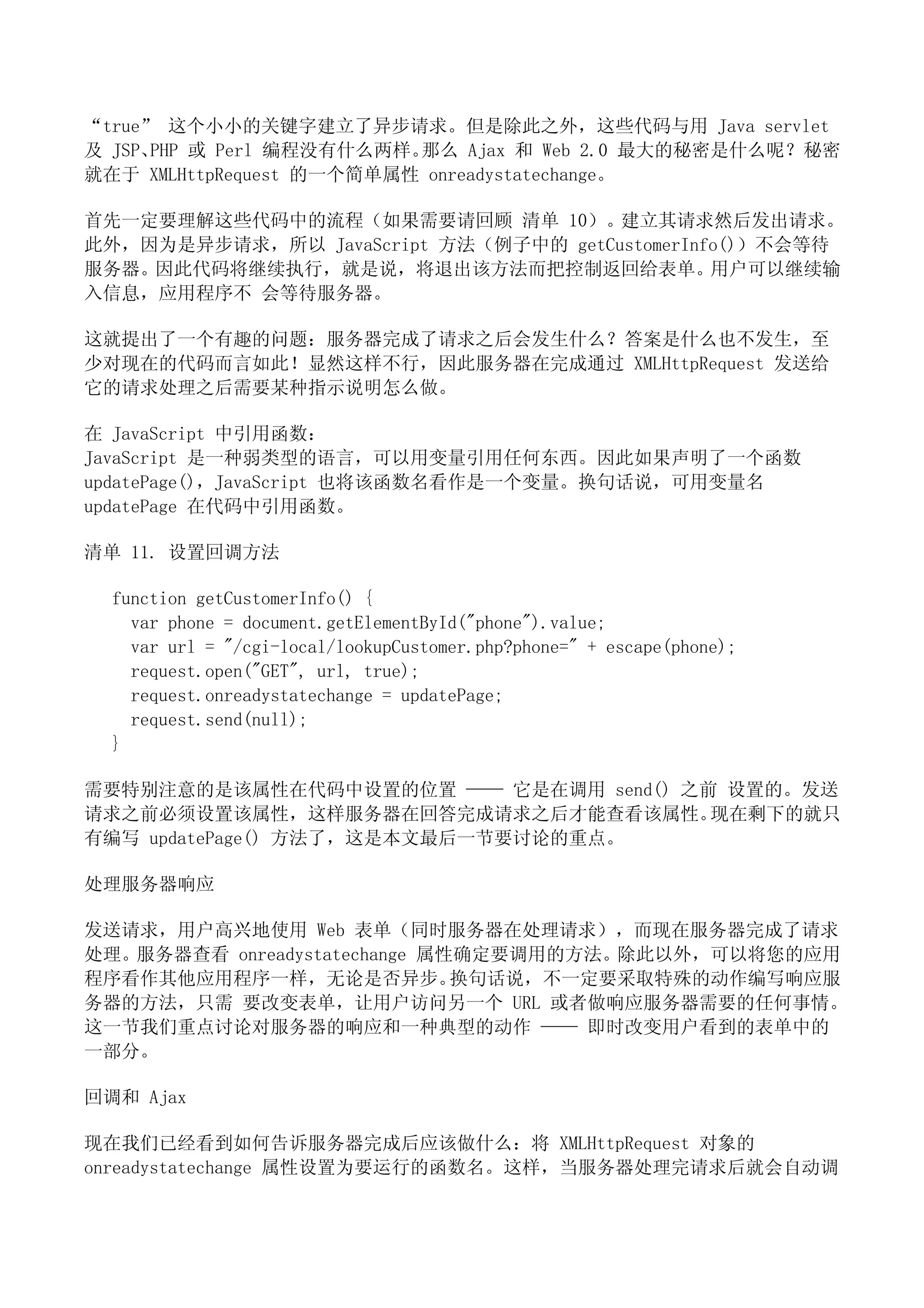 “true” 这个小小的关键字建立了异步请求。但是除此之外，这些代码与用 Java servlet
及 JSP、PHP 或 Perl 编程没有什么两样。那么 Ajax 和 Web 2.0 最大的秘密是什么呢？秘密
就在于 XMLHttpRequest 的一个简单属性 onreadystatechange。

首先一定要理解这些代码中的流程（如果需要请回顾 清单 10）。建立其请求然后发出请求。
此外，因为是异步请求，所以 JavaScript 方法（例子中的 getCustomerInfo()）不会等待
服务器。因此代码将继续执行，就是说，将退出该方法而把控制返回给表单。用户可以继续输
入信息，应用程序不 会等待服务器。

这就提出了一个有趣的问题：服务器完成了请求之后会发生什么？答案是什么也不发生，至
少对现在的代码而言如此！显然这样不行，因此服务器在完成通过 XMLHttpRequest 发送给
它的请求处理之后需要某种指示说明怎么做。

在 JavaScript 中引用函数：
JavaScript 是一种弱类型的语言，可以用变量引用任何东西。因此如果声明了一个函数
updatePage()，JavaScript 也将该函数名看作是一个变量。换句话说，可用变量名
updatePage 在代码中引用函数。

清单 11. 设置回调方法

  function getCustomerInfo() {
    var phone = document.getElementById("phone").value;
    var url = "/cgi-local/lookupCustomer.php?phone=" + escape(phone);
    request.open("GET", url, true);
    request.onreadystatechange = updatePage;
    request.send(null);
  }

需要特别注意的是该属性在代码中设置的位置 —— 它是在调用 send() 之前 设置的。发送
请求之前必须设置该属性，这样服务器在回答完成请求之后才能查看该属性。     现在剩下的就只
有编写 updatePage() 方法了，这是本文最后一节要讨论的重点。

处理服务器响应

发送请求，用户高兴地使用 Web 表单（同时服务器在处理请求），而现在服务器完成了请求
处理。服务器查看 onreadystatechange 属性确定要调用的方法。除此以外，可以将您的应用
程序看作其他应用程序一样，无论是否异步。          换句话说，不一定要采取特殊的动作编写响应服
务器的方法，只需 要改变表单，让用户访问另一个 URL 或者做响应服务器需要的任何事情。
这一节我们重点讨论对服务器的响应和一种典型的动作 —— 即时改变用户看到的表单中的
一部分。

回调和 Ajax

现在我们已经看到如何告诉服务器完成后应该做什么：将 XMLHttpRequest 对象的
onreadystatechange 属性设置为要运行的函数名。这样，当服务器处理完请求后就会自动调
 