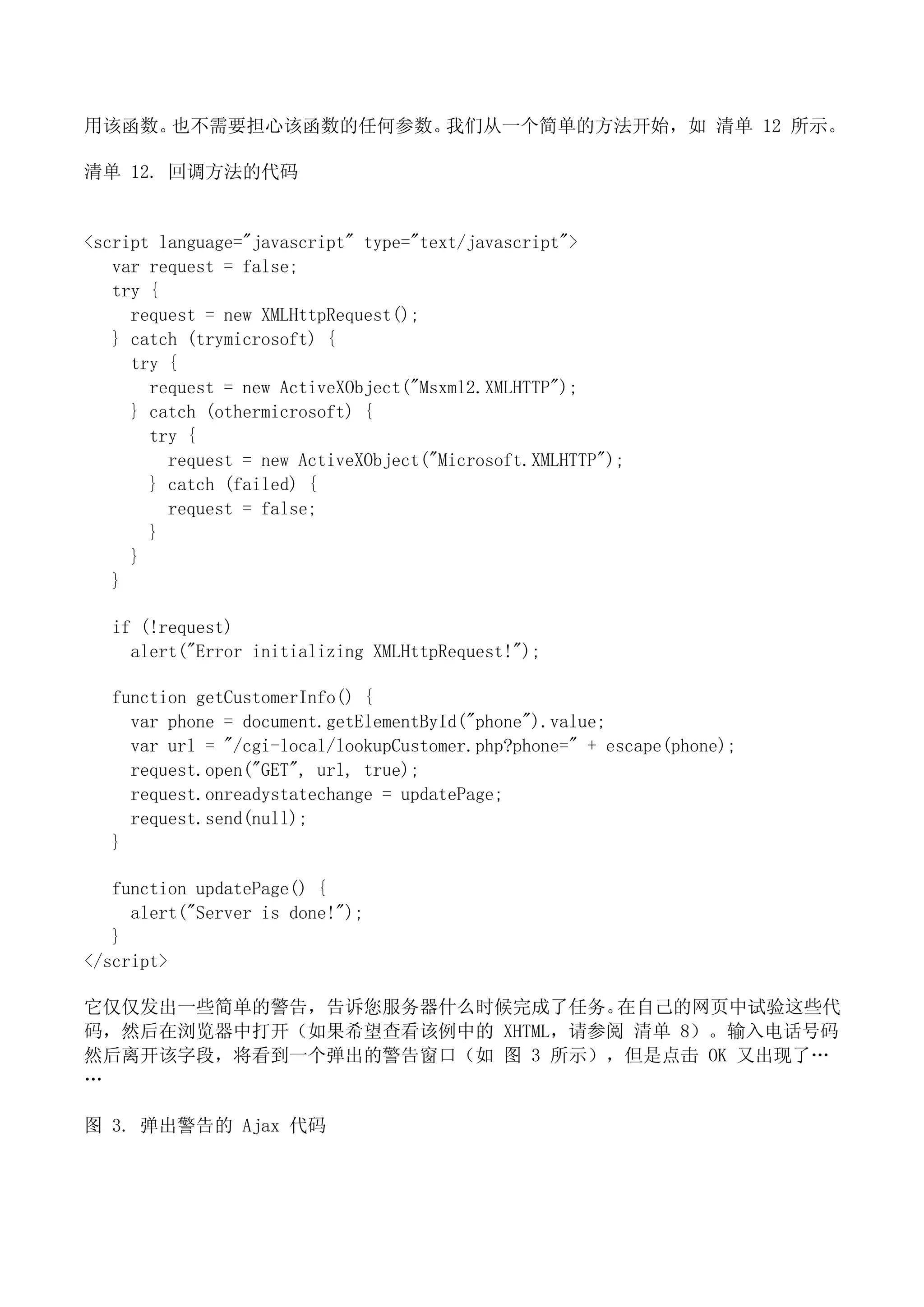 用该函数。也不需要担心该函数的任何参数。我们从一个简单的方法开始，如 清单 12 所示。

清单 12. 回调方法的代码


<script language="javascript" type="text/javascript">
   var request = false;
   try {
     request = new XMLHttpRequest();
   } catch (trymicrosoft) {
     try {
       request = new ActiveXObject("Msxml2.XMLHTTP");
     } catch (othermicrosoft) {
       try {
         request = new ActiveXObject("Microsoft.XMLHTTP");
       } catch (failed) {
         request = false;
       }
     }
   }

  if (!request)
    alert("Error initializing XMLHttpRequest!");

  function getCustomerInfo() {
    var phone = document.getElementById("phone").value;
    var url = "/cgi-local/lookupCustomer.php?phone=" + escape(phone);
    request.open("GET", url, true);
    request.onreadystatechange = updatePage;
    request.send(null);
  }

   function updatePage() {
     alert("Server is done!");
   }
</script>

它仅仅发出一些简单的警告，告诉您服务器什么时候完成了任务。   在自己的网页中试验这些代
码，然后在浏览器中打开（如果希望查看该例中的 XHTML，请参阅 清单 8）。输入电话号码
然后离开该字段，将看到一个弹出的警告窗口（如 图 3 所示），但是点击 OK 又出现了…
…

图 3. 弹出警告的 Ajax 代码
 