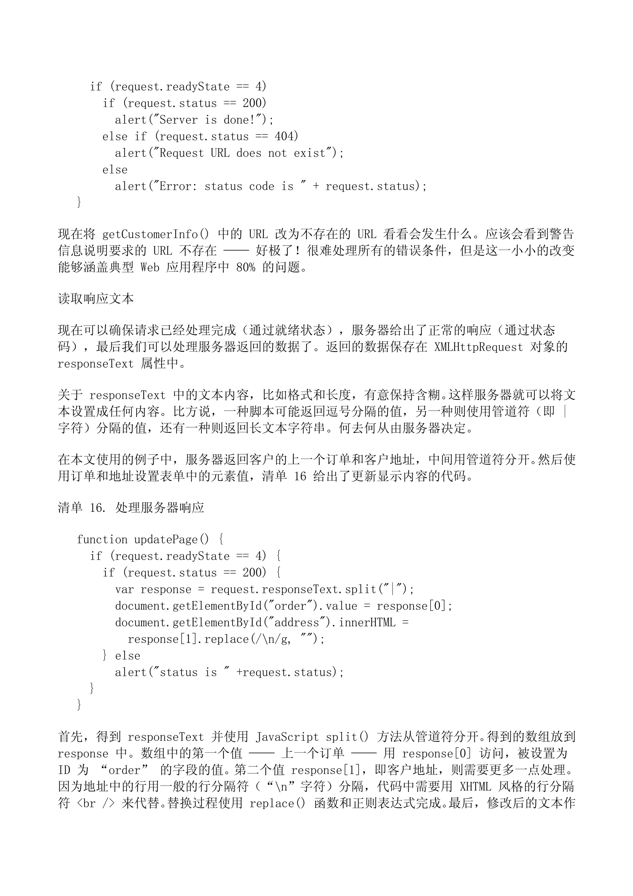 if (request.readyState == 4)
        if (request.status == 200)
          alert("Server is done!");
        else if (request.status == 404)
          alert("Request URL does not exist");
        else
          alert("Error: status code is " + request.status);
  }

现在将 getCustomerInfo() 中的 URL 改为不存在的 URL 看看会发生什么。应该会看到警告
信息说明要求的 URL 不存在 —— 好极了！很难处理所有的错误条件，但是这一小小的改变
能够涵盖典型 Web 应用程序中 80% 的问题。

读取响应文本

现在可以确保请求已经处理完成（通过就绪状态），服务器给出了正常的响应（通过状态
码），最后我们可以处理服务器返回的数据了。返回的数据保存在 XMLHttpRequest 对象的
responseText 属性中。

关于 responseText 中的文本内容，比如格式和长度，有意保持含糊。这样服务器就可以将文
本设置成任何内容。比方说，一种脚本可能返回逗号分隔的值，另一种则使用管道符（即 |
字符）分隔的值，还有一种则返回长文本字符串。何去何从由服务器决定。

在本文使用的例子中，服务器返回客户的上一个订单和客户地址，中间用管道符分开。然后使
用订单和地址设置表单中的元素值，清单 16 给出了更新显示内容的代码。

清单 16. 处理服务器响应

  function updatePage() {
    if (request.readyState == 4) {
      if (request.status == 200) {
        var response = request.responseText.split("|");
        document.getElementById("order").value = response[0];
        document.getElementById("address").innerHTML =
          response[1].replace(/n/g, "");
      } else
        alert("status is " +request.status);
    }
  }

首先，得到 responseText 并使用 JavaScript split() 方法从管道符分开。得到的数组放到
response 中。数组中的第一个值 —— 上一个订单 —— 用 response[0] 访问，被设置为
ID 为 “order” 的字段的值。第二个值 response[1]，即客户地址，则需要更多一点处理。
因为地址中的行用一般的行分隔符（“n”字符）分隔，代码中需要用 XHTML 风格的行分隔
符 <br /> 来代替。 替换过程使用 replace() 函数和正则表达式完成。      最后，修改后的文本作
 