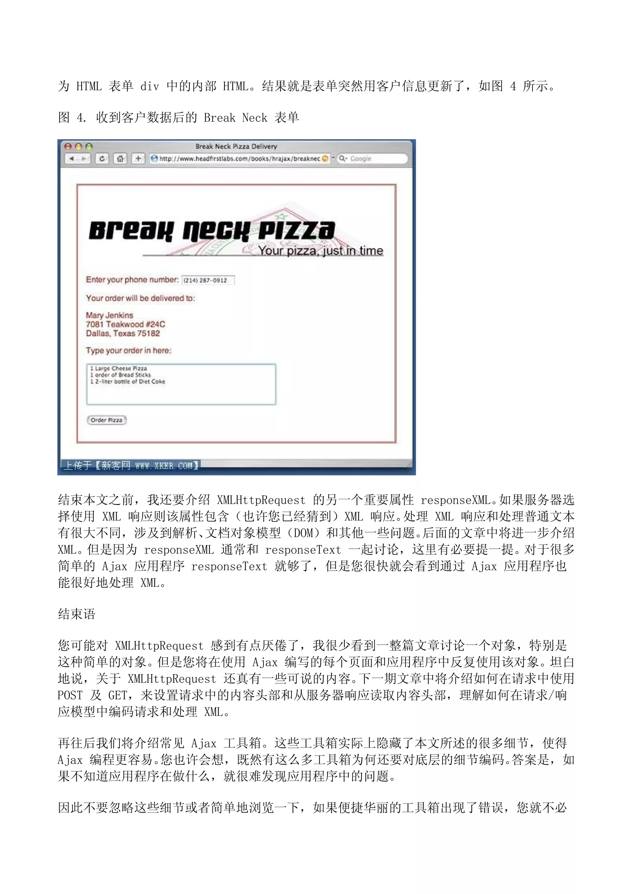 为 HTML 表单 div 中的内部 HTML。结果就是表单突然用客户信息更新了，如图 4 所示。

图 4. 收到客户数据后的 Break Neck 表单




结束本文之前，我还要介绍 XMLHttpRequest 的另一个重要属性 responseXML。   如果服务器选
择使用 XML 响应则该属性包含（也许您已经猜到）XML 响应。          处理 XML 响应和处理普通文本
有很大不同，涉及到解析、       文档对象模型（DOM）和其他一些问题。      后面的文章中将进一步介绍
XML。但是因为 responseXML 通常和 responseText 一起讨论，这里有必要提一提。对于很多
简单的 Ajax 应用程序 responseText 就够了，但是您很快就会看到通过 Ajax 应用程序也
能很好地处理 XML。

结束语

您可能对 XMLHttpRequest 感到有点厌倦了，我很少看到一整篇文章讨论一个对象，特别是
这种简单的对象。但是您将在使用 Ajax 编写的每个页面和应用程序中反复使用该对象。坦白
地说，关于 XMLHttpRequest 还真有一些可说的内容。下一期文章中将介绍如何在请求中使用
POST 及 GET，来设置请求中的内容头部和从服务器响应读取内容头部，理解如何在请求/响
应模型中编码请求和处理 XML。

再往后我们将介绍常见 Ajax 工具箱。这些工具箱实际上隐藏了本文所述的很多细节，使得
Ajax 编程更容易。您也许会想，既然有这么多工具箱为何还要对底层的细节编码。答案是，如
果不知道应用程序在做什么，就很难发现应用程序中的问题。

因此不要忽略这些细节或者简单地浏览一下，如果便捷华丽的工具箱出现了错误，您就不必
 