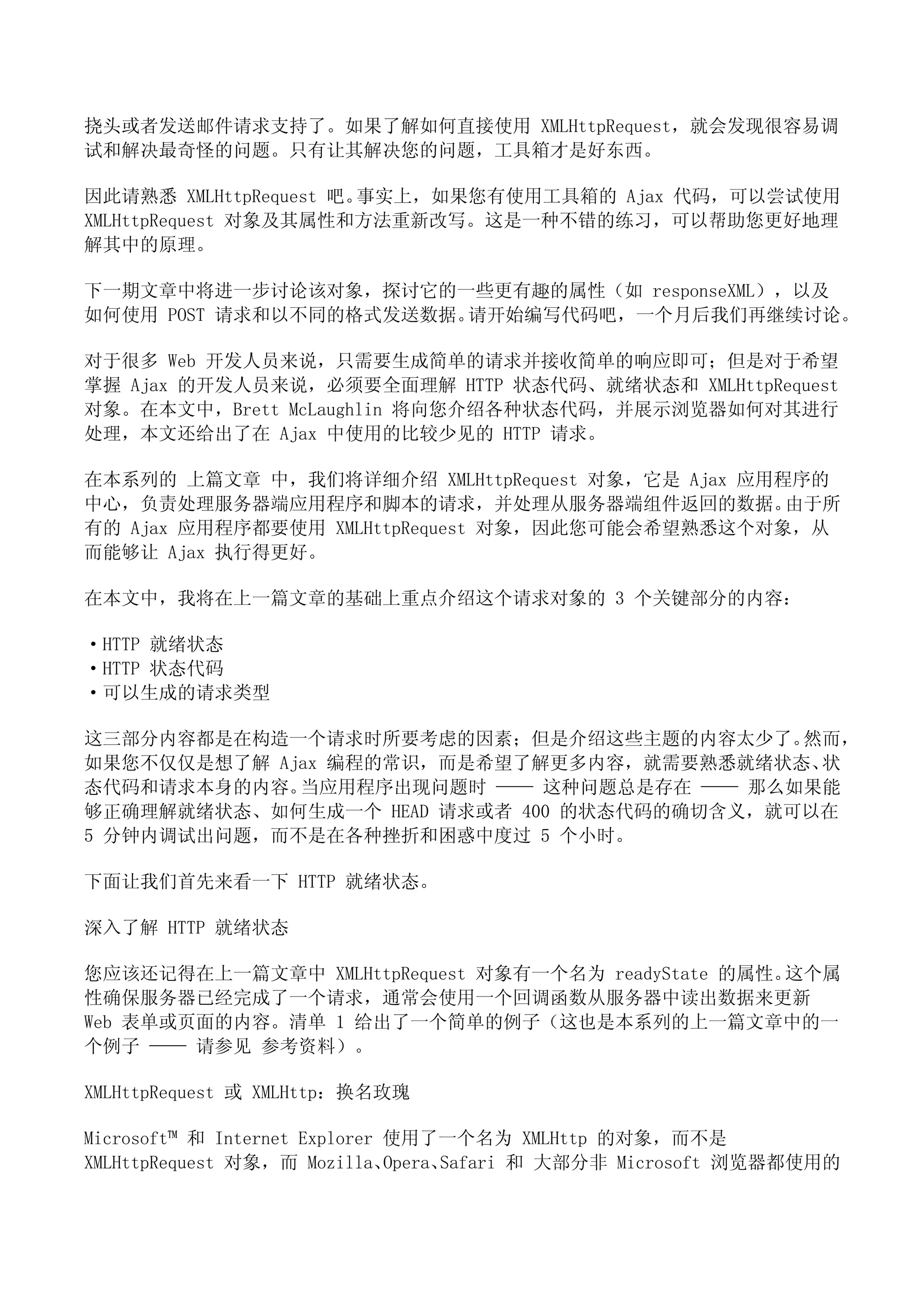 挠头或者发送邮件请求支持了。如果了解如何直接使用 XMLHttpRequest，就会发现很容易调
试和解决最奇怪的问题。只有让其解决您的问题，工具箱才是好东西。

因此请熟悉 XMLHttpRequest 吧。事实上，如果您有使用工具箱的 Ajax 代码，可以尝试使用
XMLHttpRequest 对象及其属性和方法重新改写。这是一种不错的练习，可以帮助您更好地理
解其中的原理。

下一期文章中将进一步讨论该对象，探讨它的一些更有趣的属性（如 responseXML），以及
如何使用 POST 请求和以不同的格式发送数据。请开始编写代码吧，一个月后我们再继续讨论。

对于很多 Web 开发人员来说，只需要生成简单的请求并接收简单的响应即可；但是对于希望
掌握 Ajax 的开发人员来说，必须要全面理解 HTTP 状态代码、就绪状态和 XMLHttpRequest
对象。在本文中，Brett McLaughlin 将向您介绍各种状态代码，并展示浏览器如何对其进行
处理，本文还给出了在 Ajax 中使用的比较少见的 HTTP 请求。

在本系列的 上篇文章 中，我们将详细介绍 XMLHttpRequest 对象，它是 Ajax 应用程序的
中心，负责处理服务器端应用程序和脚本的请求，并处理从服务器端组件返回的数据。            由于所
有的 Ajax 应用程序都要使用 XMLHttpRequest 对象，因此您可能会希望熟悉这个对象，从
而能够让 Ajax 执行得更好。

在本文中，我将在上一篇文章的基础上重点介绍这个请求对象的 3 个关键部分的内容：

·HTTP 就绪状态
·HTTP 状态代码
·可以生成的请求类型

这三部分内容都是在构造一个请求时所要考虑的因素；但是介绍这些主题的内容太少了。     然而，
如果您不仅仅是想了解 Ajax 编程的常识，而是希望了解更多内容，就需要熟悉就绪状态、  状
态代码和请求本身的内容。 当应用程序出现问题时 —— 这种问题总是存在 —— 那么如果能
够正确理解就绪状态、如何生成一个 HEAD 请求或者 400 的状态代码的确切含义，就可以在
5 分钟内调试出问题，而不是在各种挫折和困惑中度过 5 个小时。

下面让我们首先来看一下 HTTP 就绪状态。

深入了解 HTTP 就绪状态

您应该还记得在上一篇文章中 XMLHttpRequest 对象有一个名为 readyState 的属性。这个属
性确保服务器已经完成了一个请求，通常会使用一个回调函数从服务器中读出数据来更新
Web 表单或页面的内容。清单 1 给出了一个简单的例子（这也是本系列的上一篇文章中的一
个例子 —— 请参见 参考资料）。

XMLHttpRequest 或 XMLHttp：换名玫瑰

Microsoft™ 和 Internet Explorer 使用了一个名为 XMLHttp 的对象，而不是
XMLHttpRequest 对象，而 Mozilla、   Opera、Safari 和 大部分非 Microsoft 浏览器都使用的
 