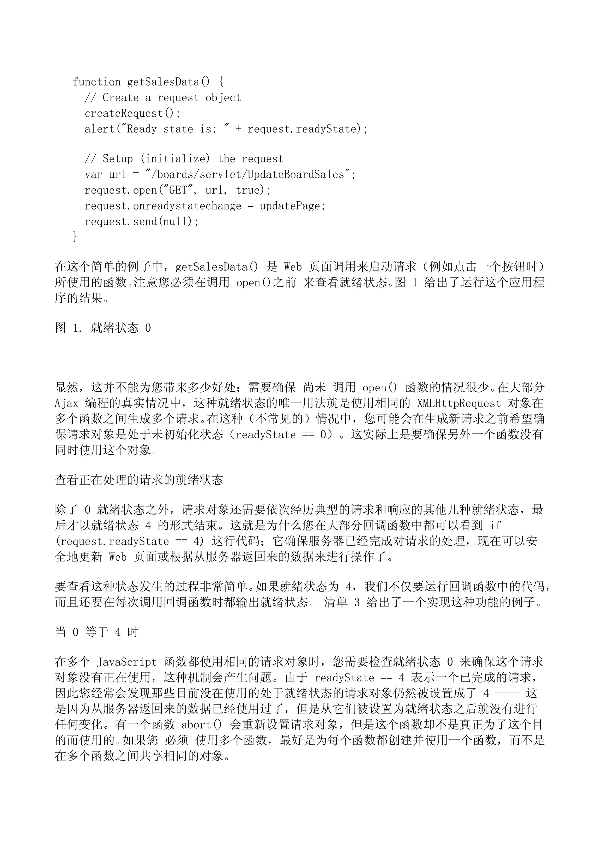 function getSalesData() {
    // Create a request object
    createRequest();
    alert("Ready state is: " + request.readyState);

      // Setup (initialize) the request
      var url = "/boards/servlet/UpdateBoardSales";
      request.open("GET", url, true);
      request.onreadystatechange = updatePage;
      request.send(null);
  }

在这个简单的例子中，getSalesData() 是 Web 页面调用来启动请求（例如点击一个按钮时）
所使用的函数。注意您必须在调用 open()之前 来查看就绪状态。 1 给出了运行这个应用程
                                      图
序的结果。

图 1. 就绪状态 0



显然，这并不能为您带来多少好处；需要确保 尚未 调用 open() 函数的情况很少。    在大部分
Ajax 编程的真实情况中，这种就绪状态的唯一用法就是使用相同的 XMLHttpRequest 对象在
多个函数之间生成多个请求。  在这种（不常见的）情况中，您可能会在生成新请求之前希望确
保请求对象是处于未初始化状态（readyState == 0）。这实际上是要确保另外一个函数没有
同时使用这个对象。

查看正在处理的请求的就绪状态

除了 0 就绪状态之外，请求对象还需要依次经历典型的请求和响应的其他几种就绪状态，最
后才以就绪状态 4 的形式结束。这就是为什么您在大部分回调函数中都可以看到 if
(request.readyState == 4) 这行代码；它确保服务器已经完成对请求的处理，现在可以安
全地更新 Web 页面或根据从服务器返回来的数据来进行操作了。

要查看这种状态发生的过程非常简单。如果就绪状态为 4，我们不仅要运行回调函数中的代码，
而且还要在每次调用回调函数时都输出就绪状态。 清单 3 给出了一个实现这种功能的例子。

当 0 等于 4 时

在多个 JavaScript 函数都使用相同的请求对象时，您需要检查就绪状态 0 来确保这个请求
对象没有正在使用，这种机制会产生问题。由于 readyState == 4 表示一个已完成的请求，
因此您经常会发现那些目前没在使用的处于就绪状态的请求对象仍然被设置成了 4 —— 这
是因为从服务器返回来的数据已经使用过了，但是从它们被设置为就绪状态之后就没有进行
任何变化。有一个函数 abort() 会重新设置请求对象，但是这个函数却不是真正为了这个目
的而使用的。  如果您 必须 使用多个函数，最好是为每个函数都创建并使用一个函数，而不是
在多个函数之间共享相同的对象。
 