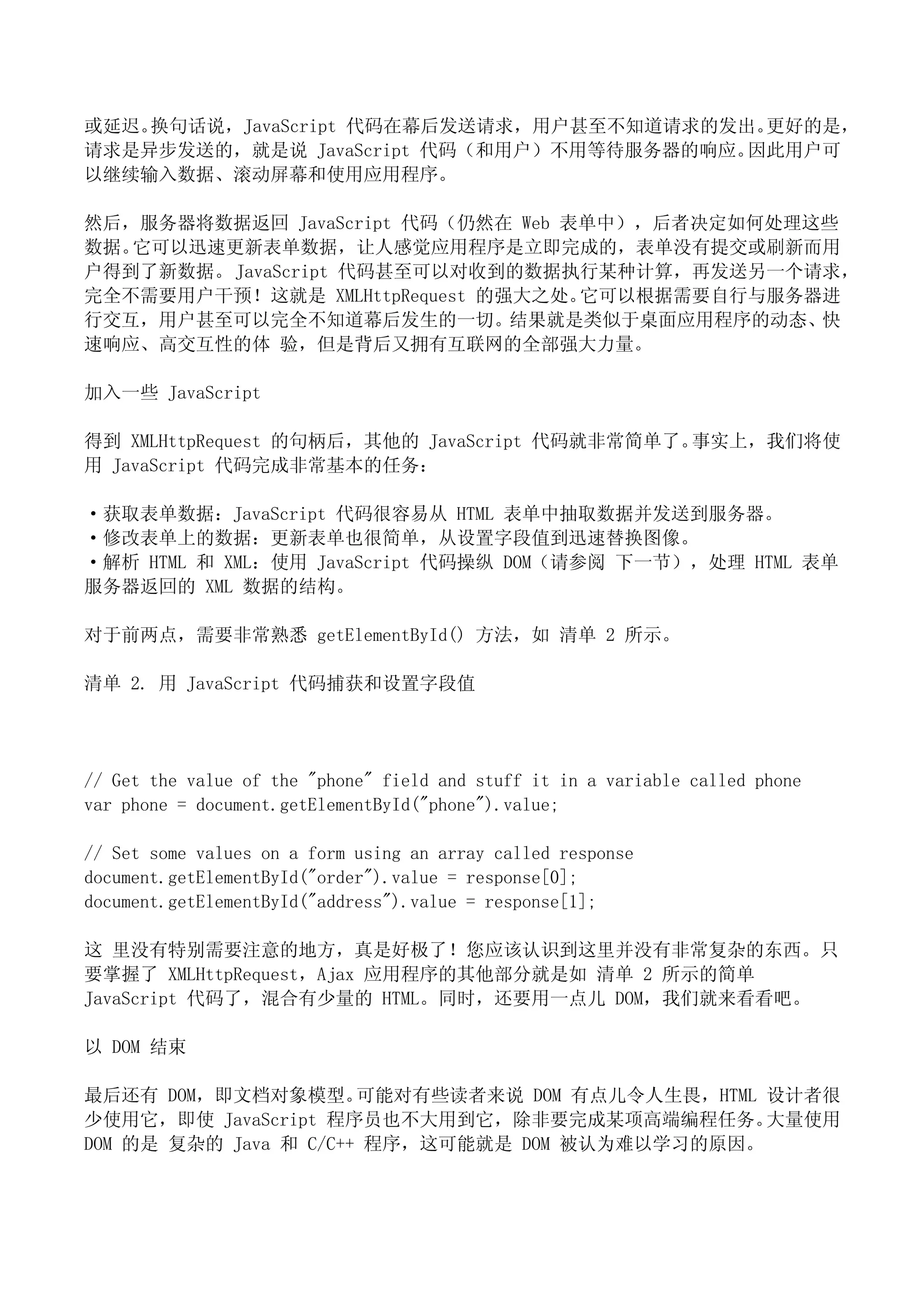或延迟。换句话说，JavaScript 代码在幕后发送请求，用户甚至不知道请求的发出。更好的是，
请求是异步发送的，就是说 JavaScript 代码（和用户）不用等待服务器的响应。因此用户可
以继续输入数据、滚动屏幕和使用应用程序。

然后，服务器将数据返回 JavaScript 代码（仍然在 Web 表单中），后者决定如何处理这些
数据。它可以迅速更新表单数据，让人感觉应用程序是立即完成的，表单没有提交或刷新而用
户得到了新数据。 JavaScript 代码甚至可以对收到的数据执行某种计算，再发送另一个请求，
完全不需要用户干预！这就是 XMLHttpRequest 的强大之处。它可以根据需要自行与服务器进
行交互，用户甚至可以完全不知道幕后发生的一切。结果就是类似于桌面应用程序的动态、快
速响应、高交互性的体 验，但是背后又拥有互联网的全部强大力量。

加入一些 JavaScript

得到 XMLHttpRequest 的句柄后，其他的 JavaScript 代码就非常简单了。事实上，我们将使
用 JavaScript 代码完成非常基本的任务：

·获取表单数据：JavaScript 代码很容易从 HTML 表单中抽取数据并发送到服务器。
·修改表单上的数据：更新表单也很简单，从设置字段值到迅速替换图像。
·解析 HTML 和 XML：使用 JavaScript 代码操纵 DOM（请参阅 下一节），处理 HTML 表单
服务器返回的 XML 数据的结构。

对于前两点，需要非常熟悉 getElementById() 方法，如 清单 2 所示。

清单 2. 用 JavaScript 代码捕获和设置字段值




// Get the value of the "phone" field and stuff it in a variable called phone
var phone = document.getElementById("phone").value;

// Set some values on a form using an array called response
document.getElementById("order").value = response[0];
document.getElementById("address").value = response[1];

这 里没有特别需要注意的地方，真是好极了！您应该认识到这里并没有非常复杂的东西。只
要掌握了 XMLHttpRequest，Ajax 应用程序的其他部分就是如 清单 2 所示的简单
JavaScript 代码了，混合有少量的 HTML。同时，还要用一点儿 DOM，我们就来看看吧。

以 DOM 结束

最后还有 DOM，即文档对象模型。      可能对有些读者来说 DOM 有点儿令人生畏，HTML 设计者很
少使用它，即使 JavaScript 程序员也不大用到它，除非要完成某项高端编程任务。       大量使用
DOM 的是 复杂的 Java 和 C/C++ 程序，这可能就是 DOM 被认为难以学习的原因。
 